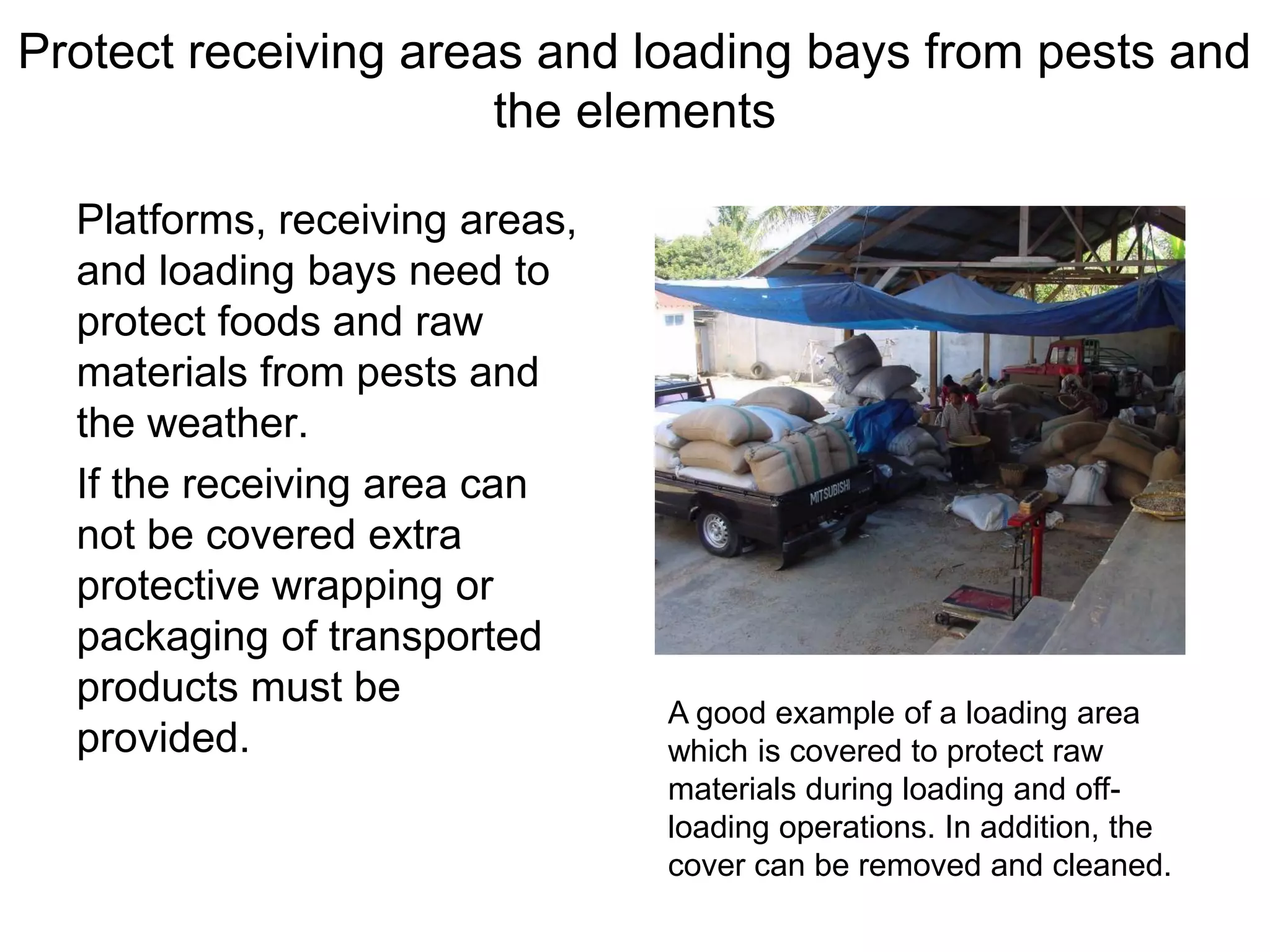 Protect receiving areas and loading bays from pests and
the elements
Platforms, receiving areas,
and loading bays need to
protect foods and raw
materials from pests and
the weather.
If the receiving area can
not be covered extra
protective wrapping or
packaging of transported
products must be
provided.
A good example of a loading area
which is covered to protect raw
materials during loading and off-
loading operations. In addition, the
cover can be removed and cleaned.
 