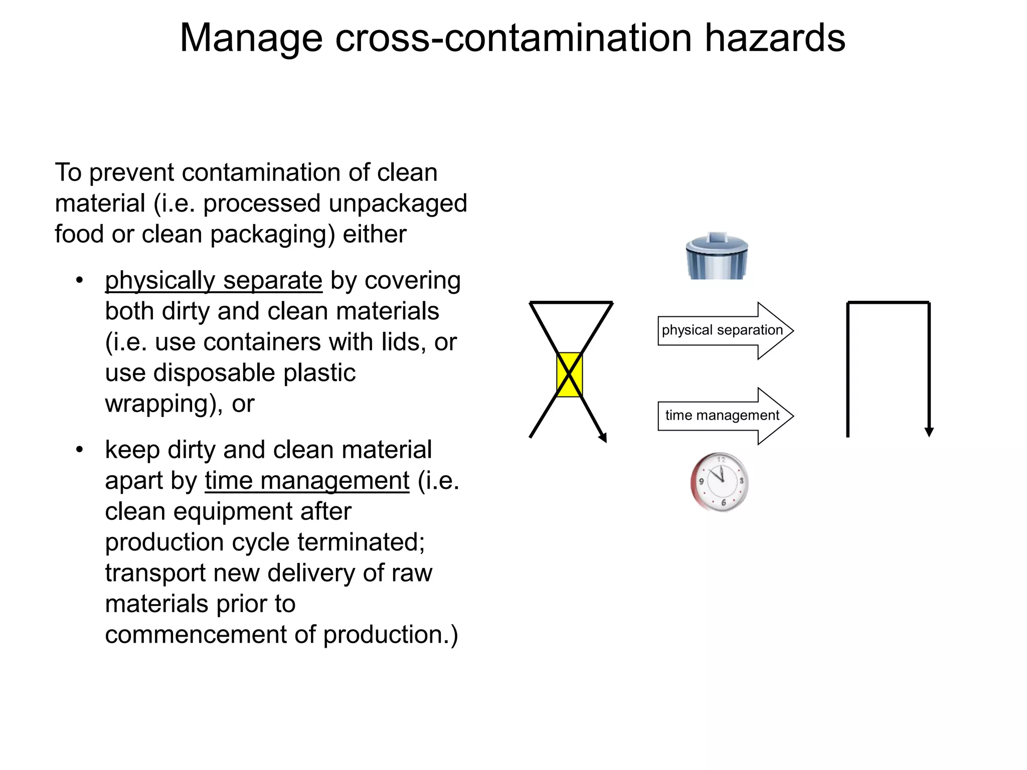 Manage cross-contamination hazards
time management
physical separation
To prevent contamination of clean
material (i.e. processed unpackaged
food or clean packaging) either
• physically separate by covering
both dirty and clean materials
(i.e. use containers with lids, or
use disposable plastic
wrapping), or
• keep dirty and clean material
apart by time management (i.e.
clean equipment after
production cycle terminated;
transport new delivery of raw
materials prior to
commencement of production.)
 