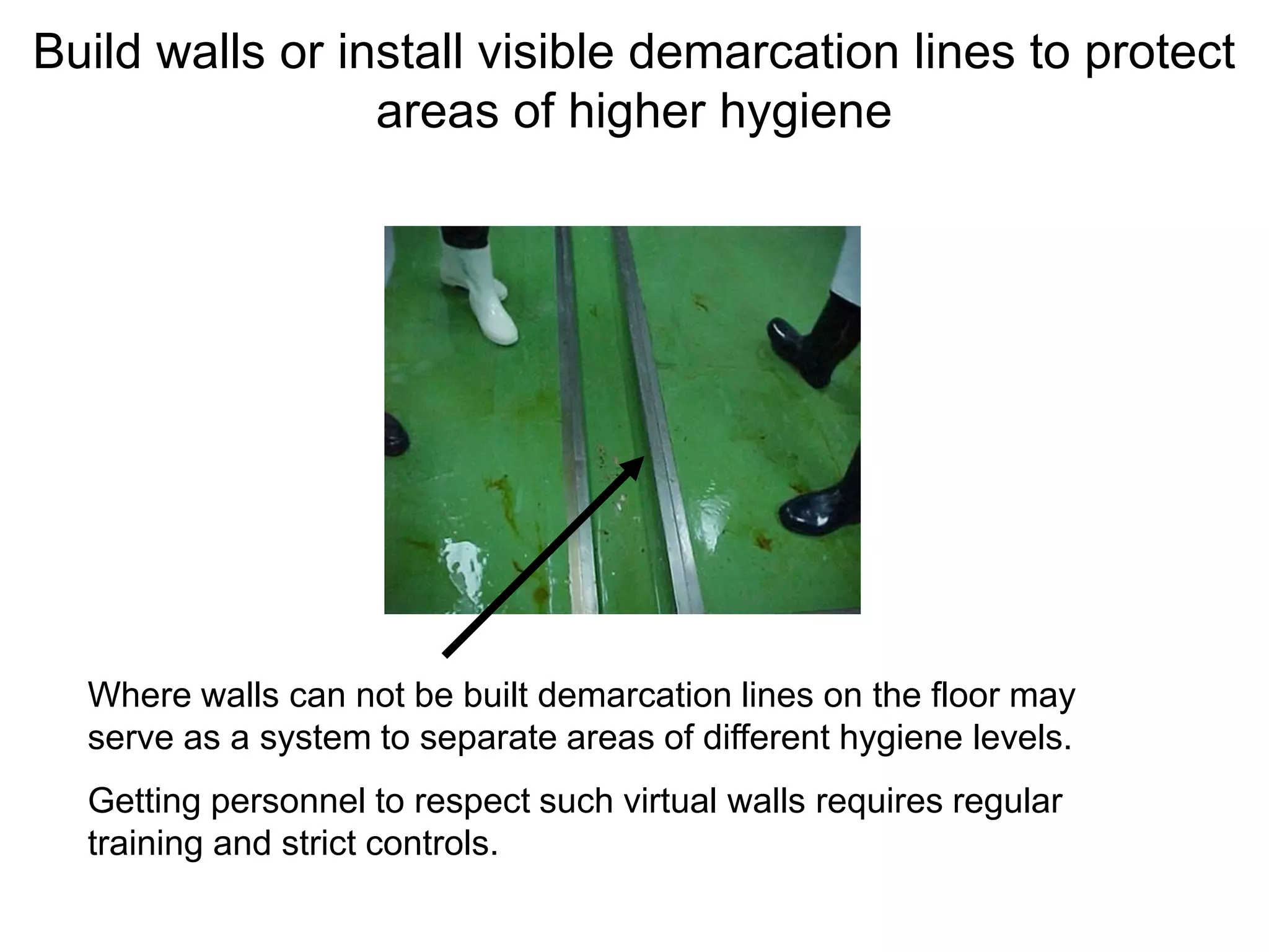 Build walls or install visible demarcation lines to protect
areas of higher hygiene
Where walls can not be built demarcation lines on the floor may
serve as a system to separate areas of different hygiene levels.
Getting personnel to respect such virtual walls requires regular
training and strict controls.
 