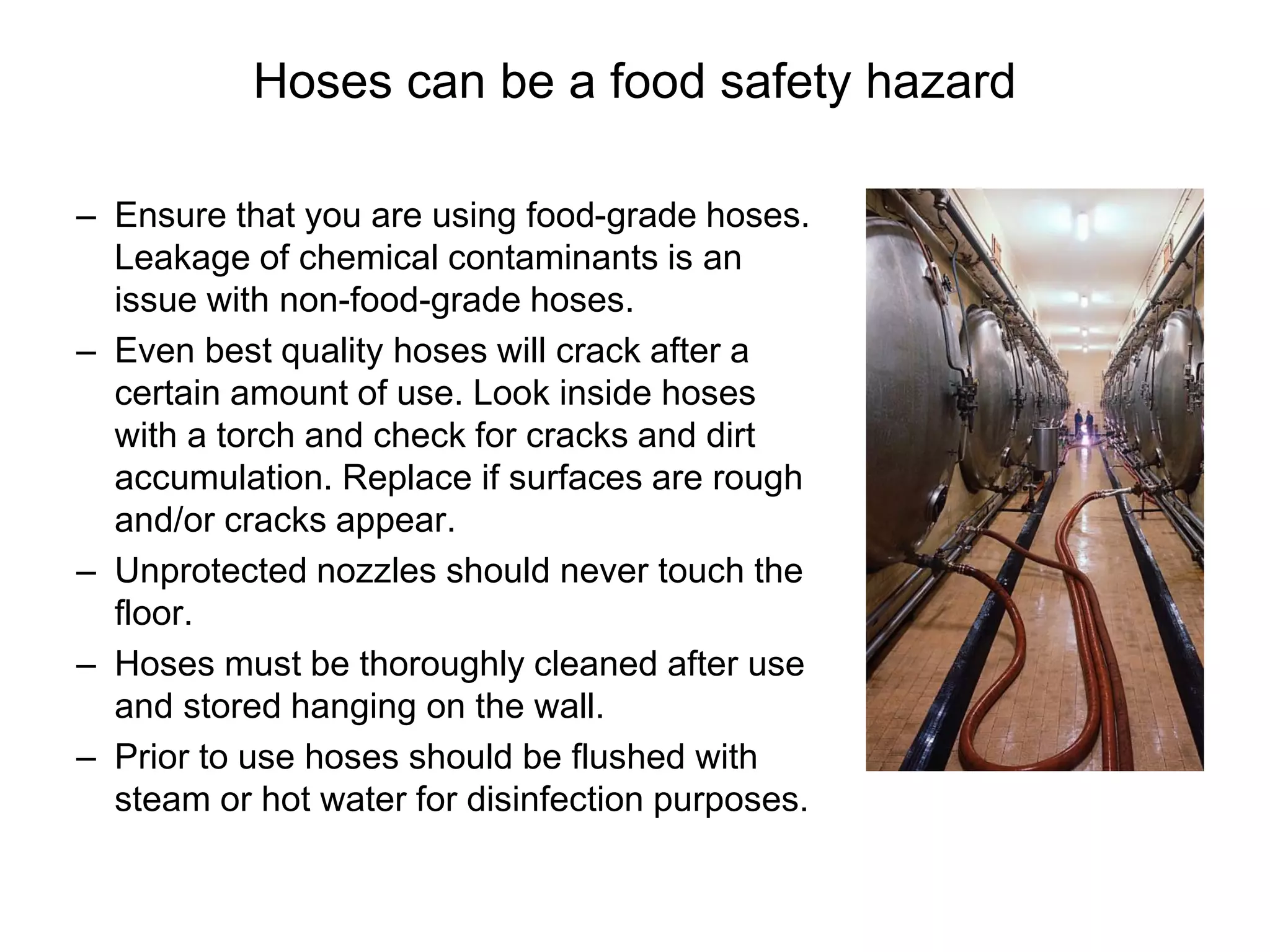 Hoses can be a food safety hazard
– Ensure that you are using food-grade hoses.
Leakage of chemical contaminants is an
issue with non-food-grade hoses.
– Even best quality hoses will crack after a
certain amount of use. Look inside hoses
with a torch and check for cracks and dirt
accumulation. Replace if surfaces are rough
and/or cracks appear.
– Unprotected nozzles should never touch the
floor.
– Hoses must be thoroughly cleaned after use
and stored hanging on the wall.
– Prior to use hoses should be flushed with
steam or hot water for disinfection purposes.
 