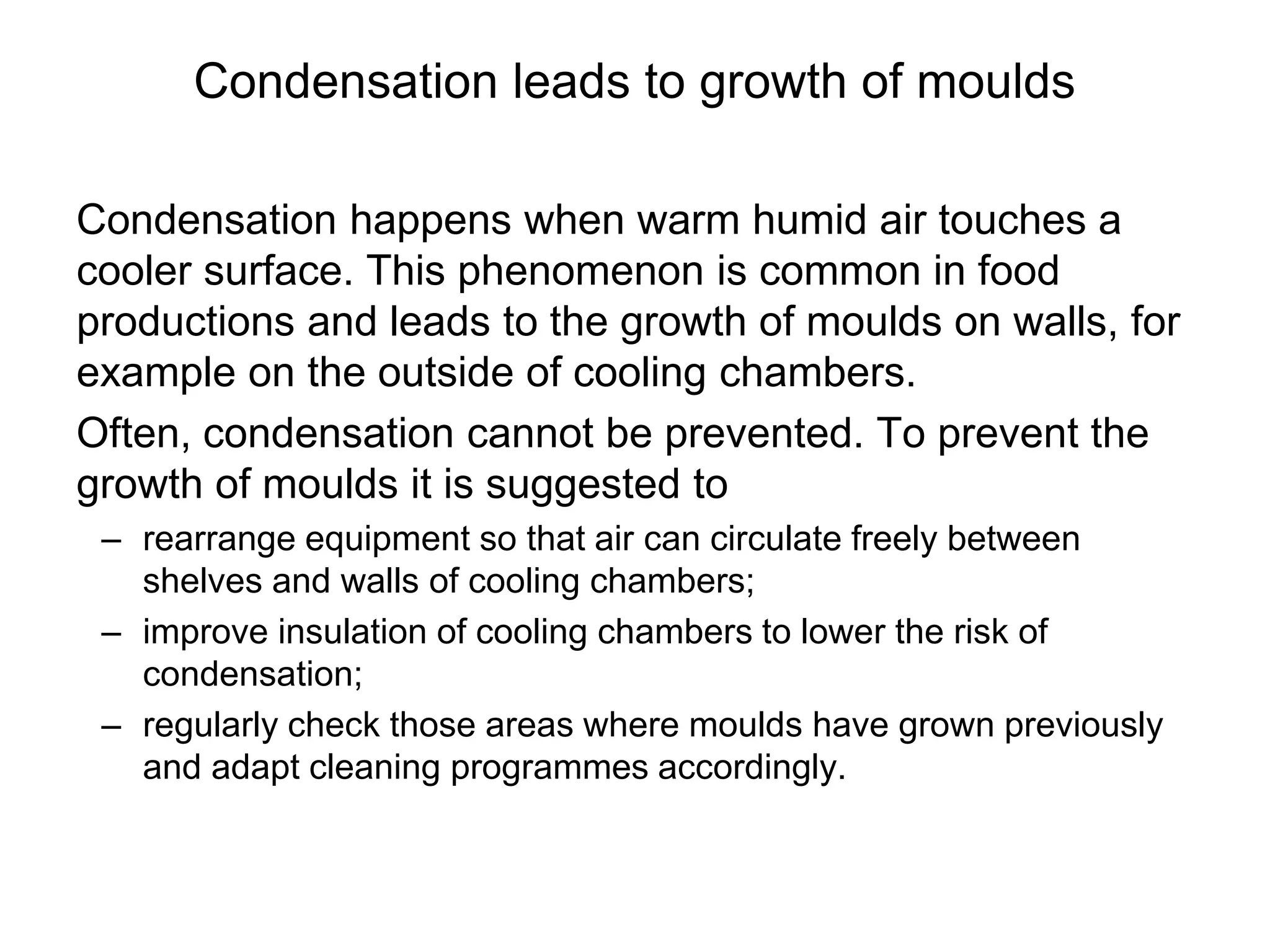 Condensation leads to growth of moulds
Condensation happens when warm humid air touches a
cooler surface. This phenomenon is common in food
productions and leads to the growth of moulds on walls, for
example on the outside of cooling chambers.
Often, condensation cannot be prevented. To prevent the
growth of moulds it is suggested to
– rearrange equipment so that air can circulate freely between
shelves and walls of cooling chambers;
– improve insulation of cooling chambers to lower the risk of
condensation;
– regularly check those areas where moulds have grown previously
and adapt cleaning programmes accordingly.
 