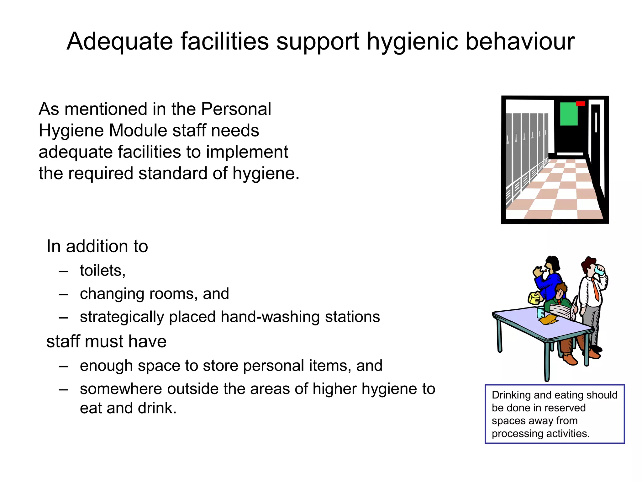 Adequate facilities support hygienic behaviour
As mentioned in the Personal
Hygiene Module staff needs
adequate facilities to implement
the required standard of hygiene.
In addition to
– toilets,
– changing rooms, and
– strategically placed hand-washing stations
staff must have
– enough space to store personal items, and
– somewhere outside the areas of higher hygiene to
eat and drink.
Drinking and eating should
be done in reserved
spaces away from
processing activities.
 