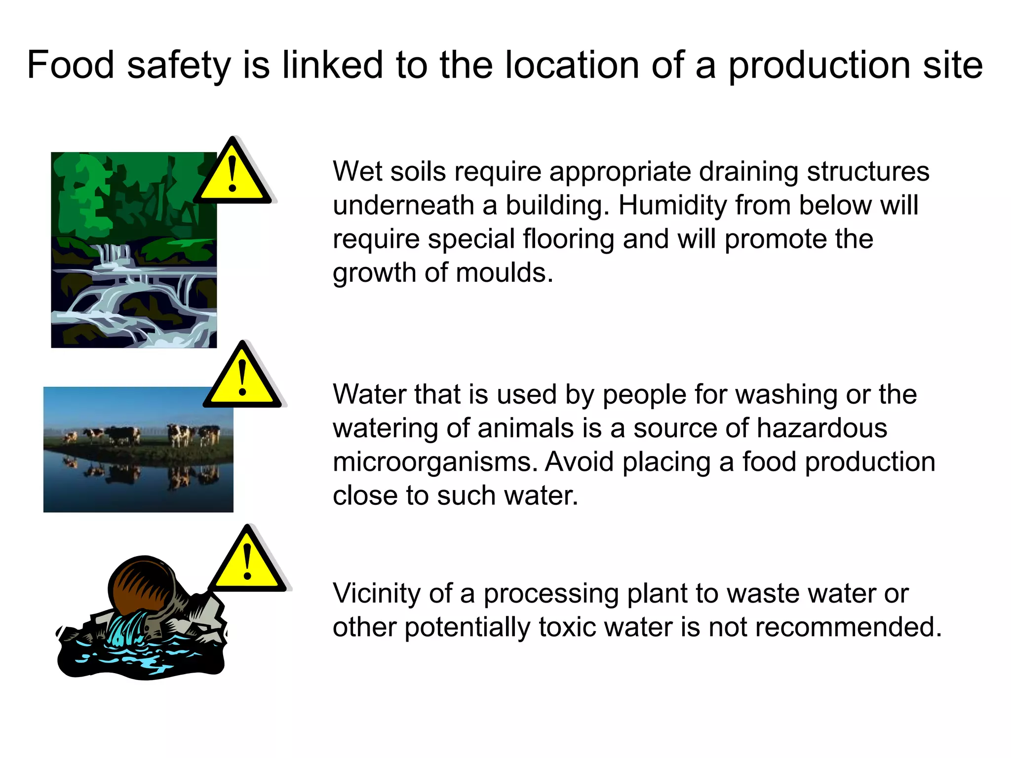 Food safety is linked to the location of a production site
Wet soils require appropriate draining structures
underneath a building. Humidity from below will
require special flooring and will promote the
growth of moulds.
Water that is used by people for washing or the
watering of animals is a source of hazardous
microorganisms. Avoid placing a food production
close to such water.
Vicinity of a processing plant to waste water or
other potentially toxic water is not recommended.
 