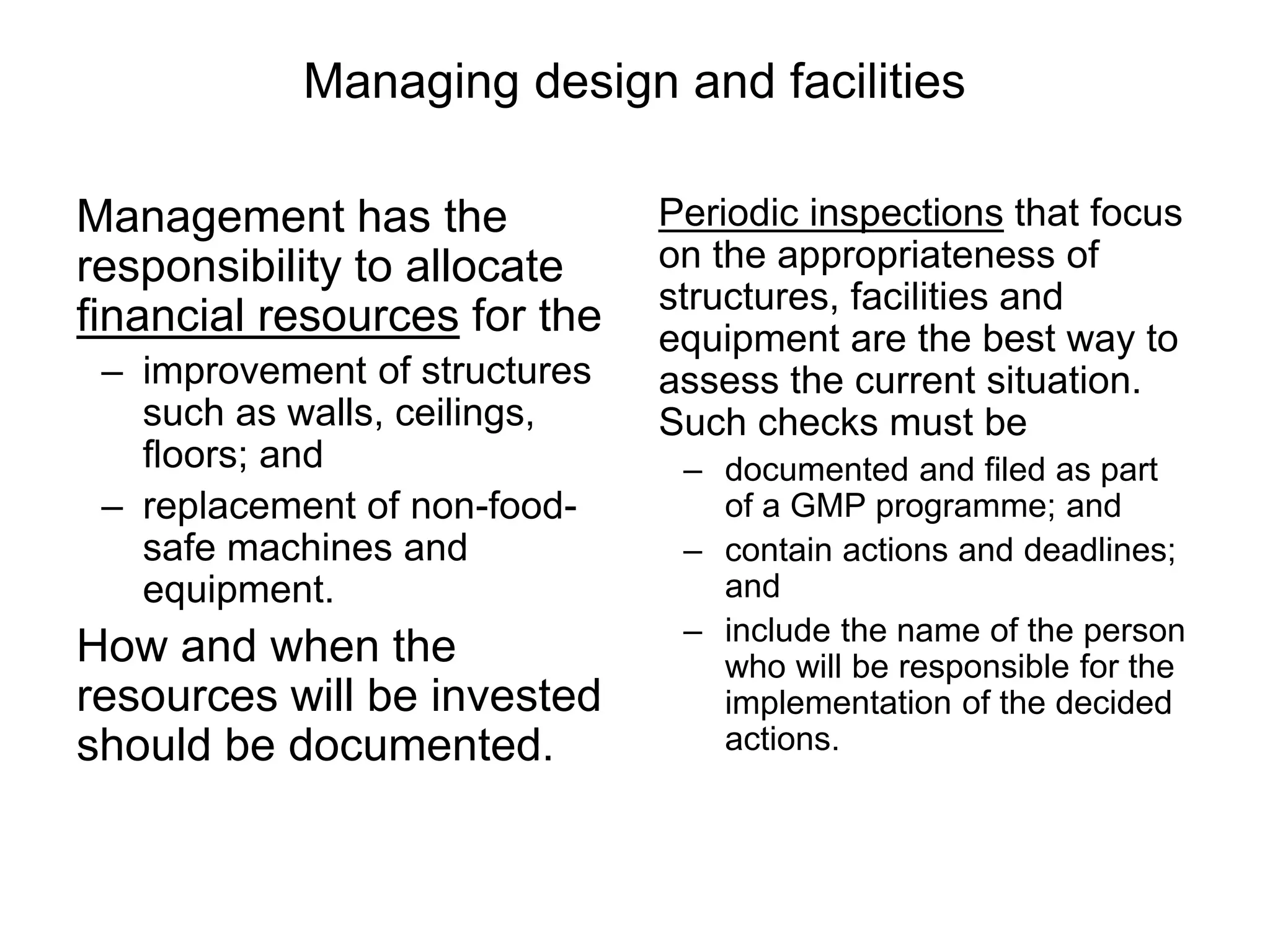 Managing design and facilities
Management has the
responsibility to allocate
financial resources for the
– improvement of structures
such as walls, ceilings,
floors; and
– replacement of non-food-
safe machines and
equipment.
How and when the
resources will be invested
should be documented.
Periodic inspections that focus
on the appropriateness of
structures, facilities and
equipment are the best way to
assess the current situation.
Such checks must be
– documented and filed as part
of a GMP programme; and
– contain actions and deadlines;
and
– include the name of the person
who will be responsible for the
implementation of the decided
actions.
 