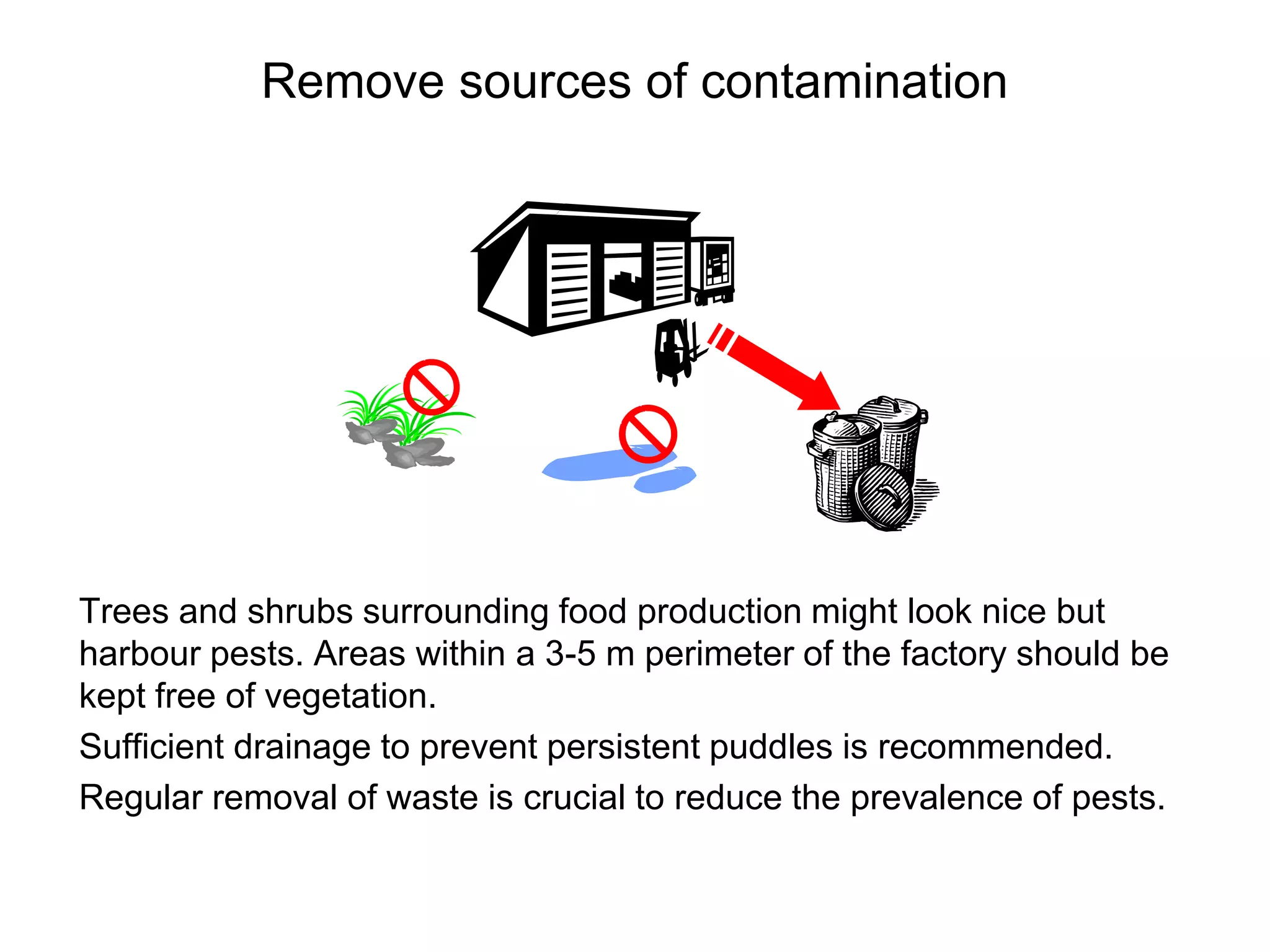 Remove sources of contamination
Trees and shrubs surrounding food production might look nice but
harbour pests. Areas within a 3-5 m perimeter of the factory should be
kept free of vegetation.
Sufficient drainage to prevent persistent puddles is recommended.
Regular removal of waste is crucial to reduce the prevalence of pests.
 
