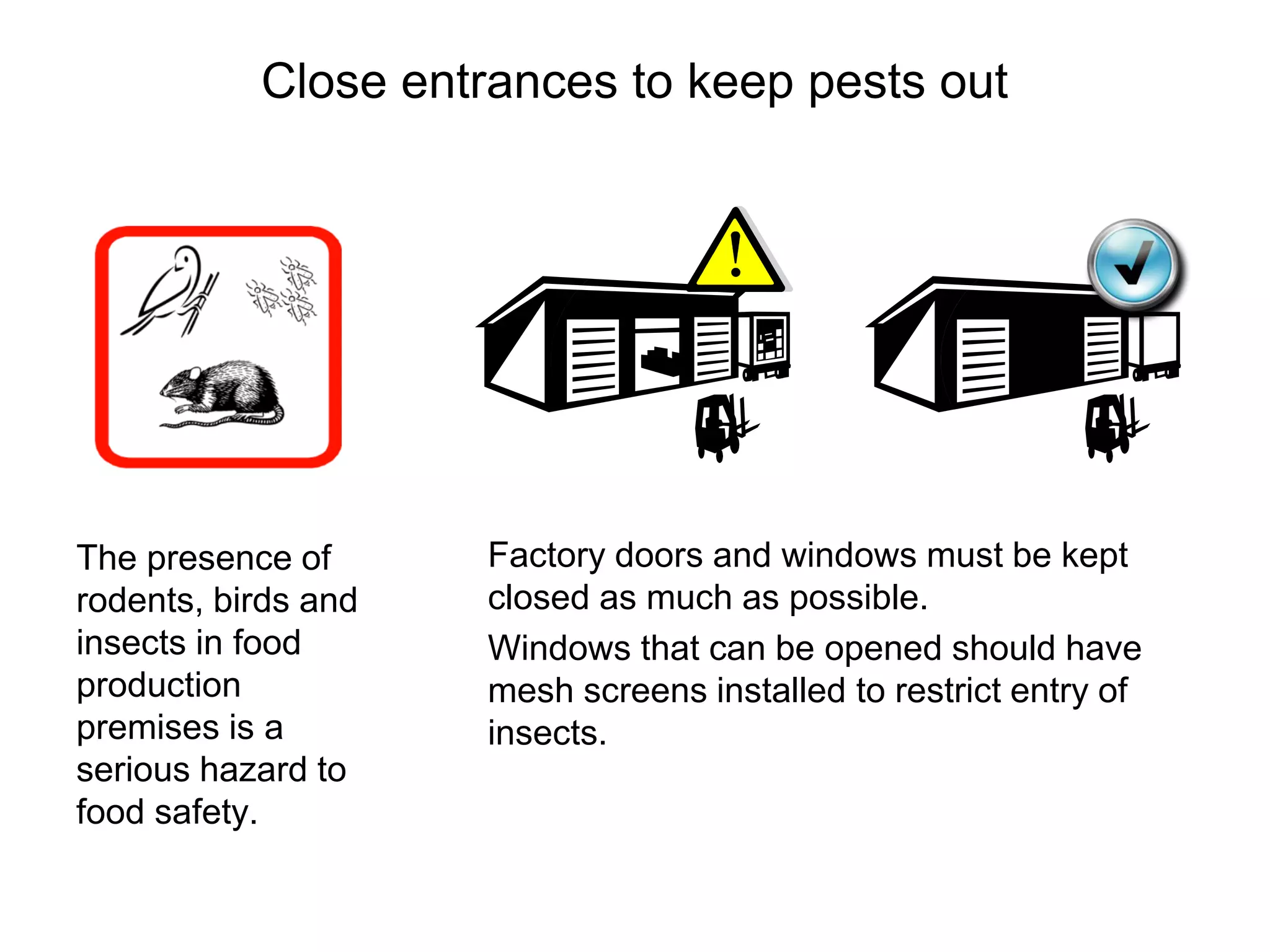 Close entrances to keep pests out
The presence of
rodents, birds and
insects in food
production
premises is a
serious hazard to
food safety.
Factory doors and windows must be kept
closed as much as possible.
Windows that can be opened should have
mesh screens installed to restrict entry of
insects.
 