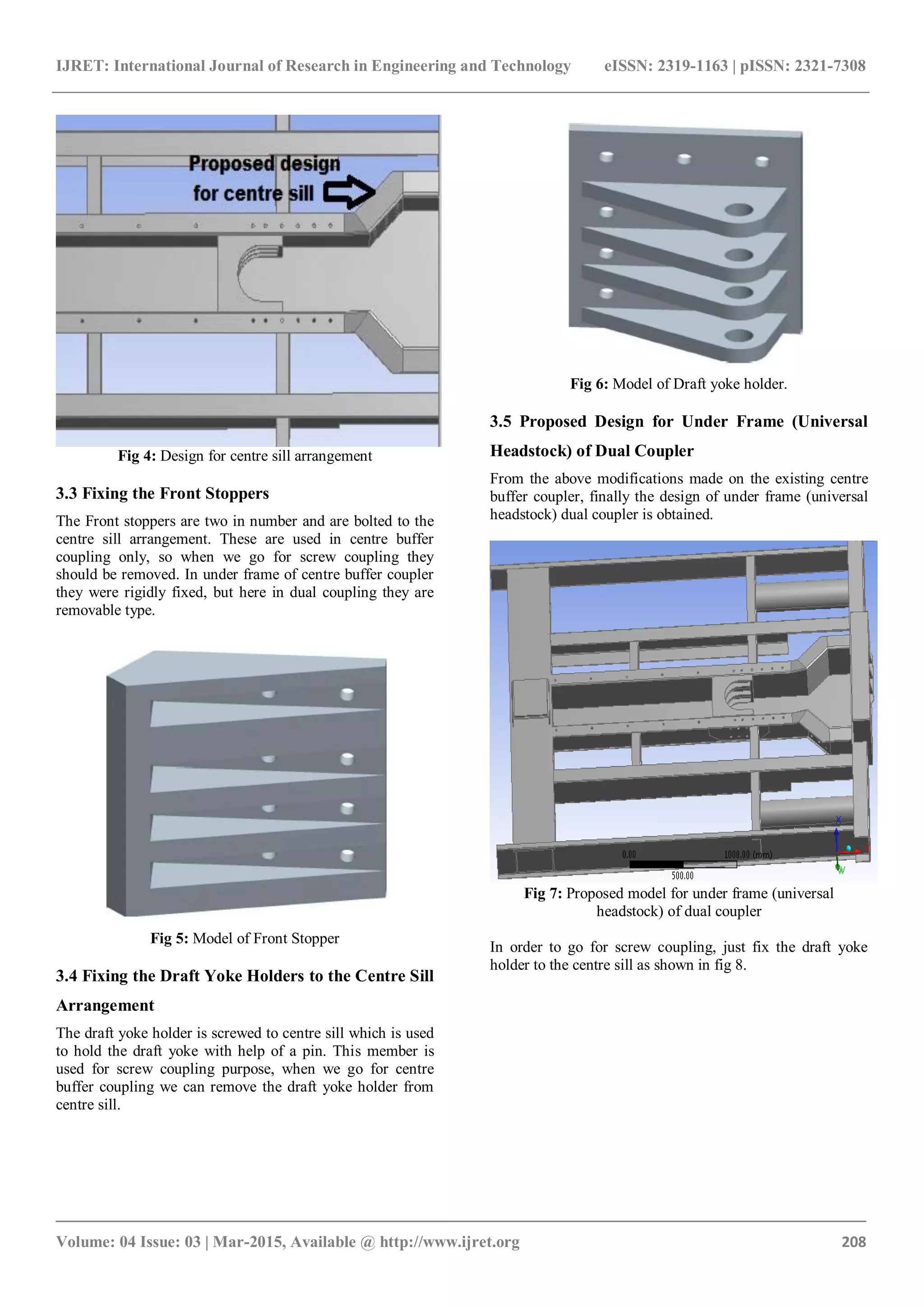 IJRET: International Journal of Research in Engineering and Technology eISSN: 2319-1163 | pISSN: 2321-7308
_______________________________________________________________________________________
Volume: 04 Issue: 03 | Mar-2015, Available @ http://www.ijret.org 208
Fig 4: Design for centre sill arrangement
3.3 Fixing the Front Stoppers
The Front stoppers are two in number and are bolted to the
centre sill arrangement. These are used in centre buffer
coupling only, so when we go for screw coupling they
should be removed. In under frame of centre buffer coupler
they were rigidly fixed, but here in dual coupling they are
removable type.
Fig 5: Model of Front Stopper
3.4 Fixing the Draft Yoke Holders to the Centre Sill
Arrangement
The draft yoke holder is screwed to centre sill which is used
to hold the draft yoke with help of a pin. This member is
used for screw coupling purpose, when we go for centre
buffer coupling we can remove the draft yoke holder from
centre sill.
Fig 6: Model of Draft yoke holder.
3.5 Proposed Design for Under Frame (Universal
Headstock) of Dual Coupler
From the above modifications made on the existing centre
buffer coupler, finally the design of under frame (universal
headstock) dual coupler is obtained.
Fig 7: Proposed model for under frame (universal
headstock) of dual coupler
In order to go for screw coupling, just fix the draft yoke
holder to the centre sill as shown in fig 8.
 