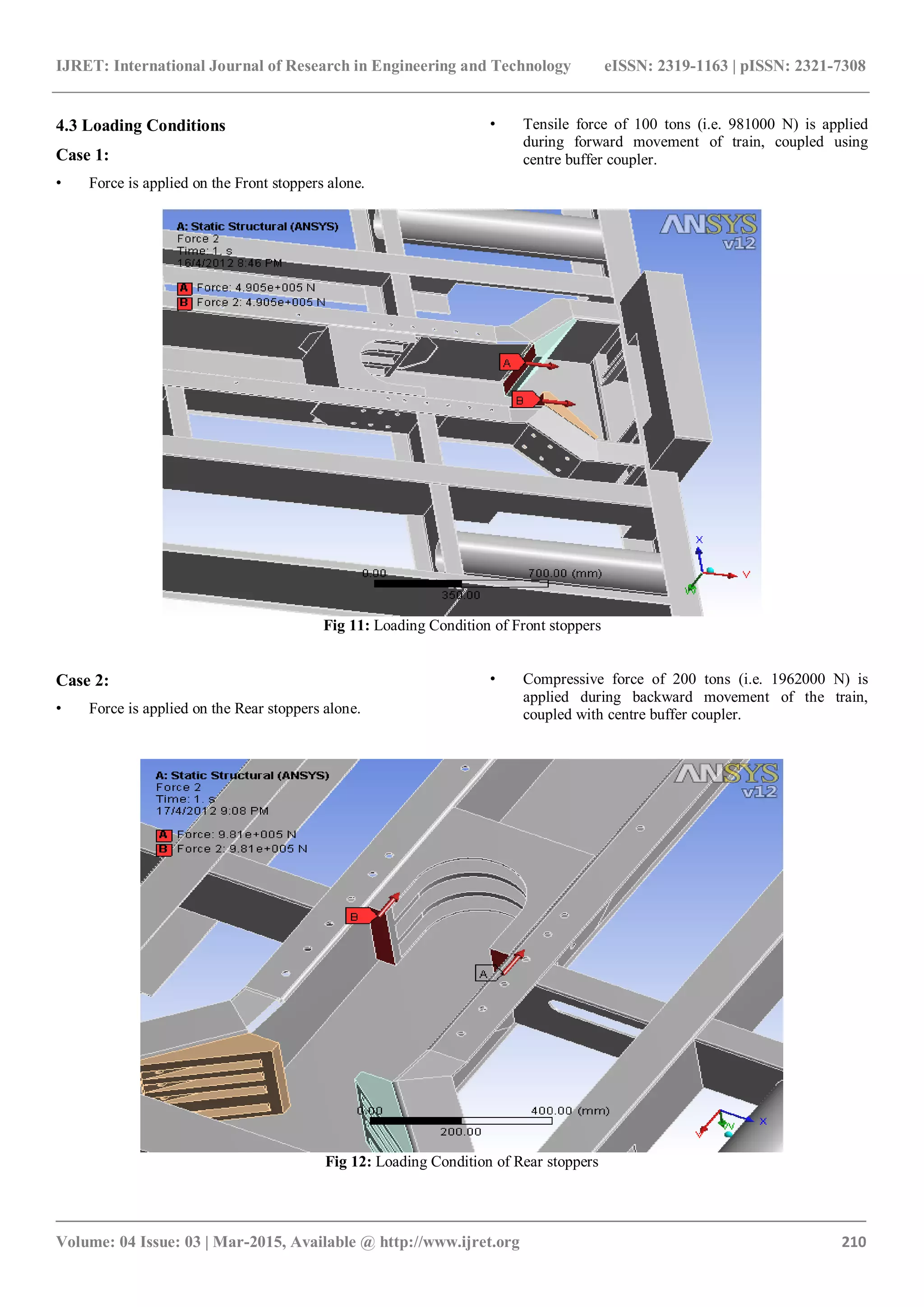 IJRET: International Journal of Research in Engineering and Technology eISSN: 2319-1163 | pISSN: 2321-7308
_______________________________________________________________________________________
Volume: 04 Issue: 03 | Mar-2015, Available @ http://www.ijret.org 210
4.3 Loading Conditions
Case 1:
• Force is applied on the Front stoppers alone.
• Tensile force of 100 tons (i.e. 981000 N) is applied
during forward movement of train, coupled using
centre buffer coupler.
Fig 11: Loading Condition of Front stoppers
Case 2:
• Force is applied on the Rear stoppers alone.
• Compressive force of 200 tons (i.e. 1962000 N) is
applied during backward movement of the train,
coupled with centre buffer coupler.
Fig 12: Loading Condition of Rear stoppers
 