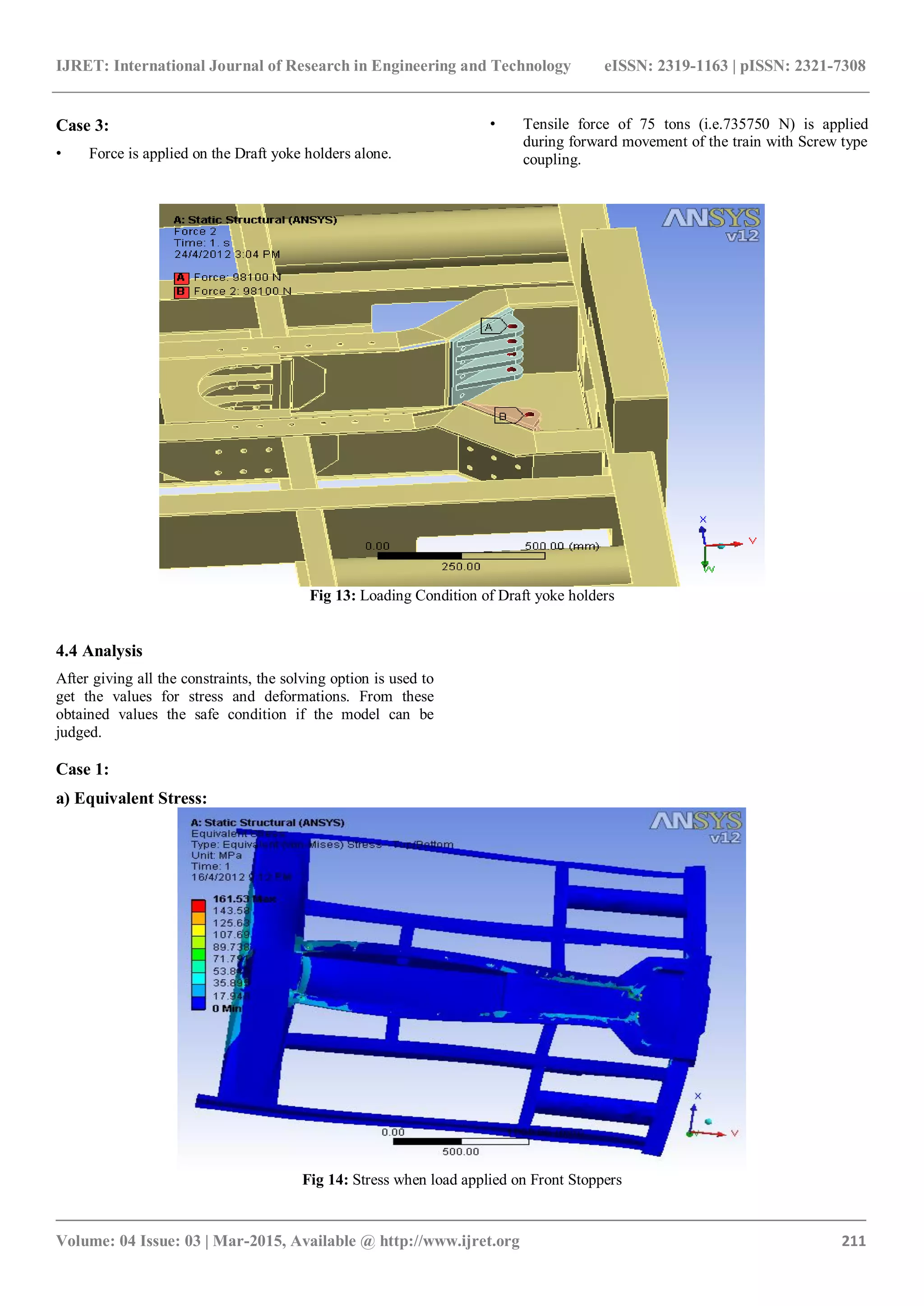 IJRET: International Journal of Research in Engineering and Technology eISSN: 2319-1163 | pISSN: 2321-7308
_______________________________________________________________________________________
Volume: 04 Issue: 03 | Mar-2015, Available @ http://www.ijret.org 211
Case 3:
• Force is applied on the Draft yoke holders alone.
• Tensile force of 75 tons (i.e.735750 N) is applied
during forward movement of the train with Screw type
coupling.
Fig 13: Loading Condition of Draft yoke holders
4.4 Analysis
After giving all the constraints, the solving option is used to
get the values for stress and deformations. From these
obtained values the safe condition if the model can be
judged.
Case 1:
a) Equivalent Stress:
Fig 14: Stress when load applied on Front Stoppers
 