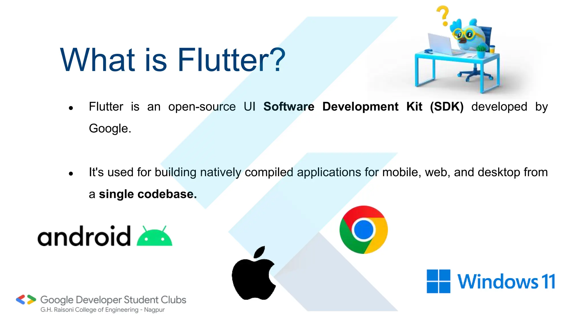 What is Flutter?
● Flutter is an open-source UI Software Development Kit (SDK) developed by
Google.
● It's used for building natively compiled applications for mobile, web, and desktop from
a single codebase.
 