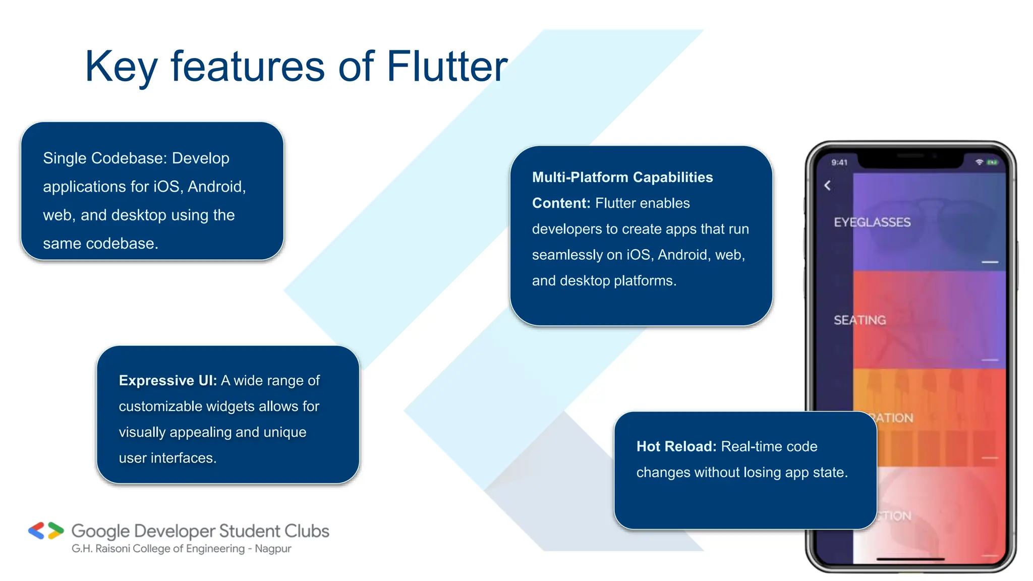 Key features of Flutter
Single Codebase: Develop
applications for iOS, Android,
web, and desktop using the
same codebase.
Expressive UI: A wide range of
customizable widgets allows for
visually appealing and unique
user interfaces.
Hot Reload: Real-time code
changes without losing app state.
Multi-Platform Capabilities
Content: Flutter enables
developers to create apps that run
seamlessly on iOS, Android, web,
and desktop platforms.
 
