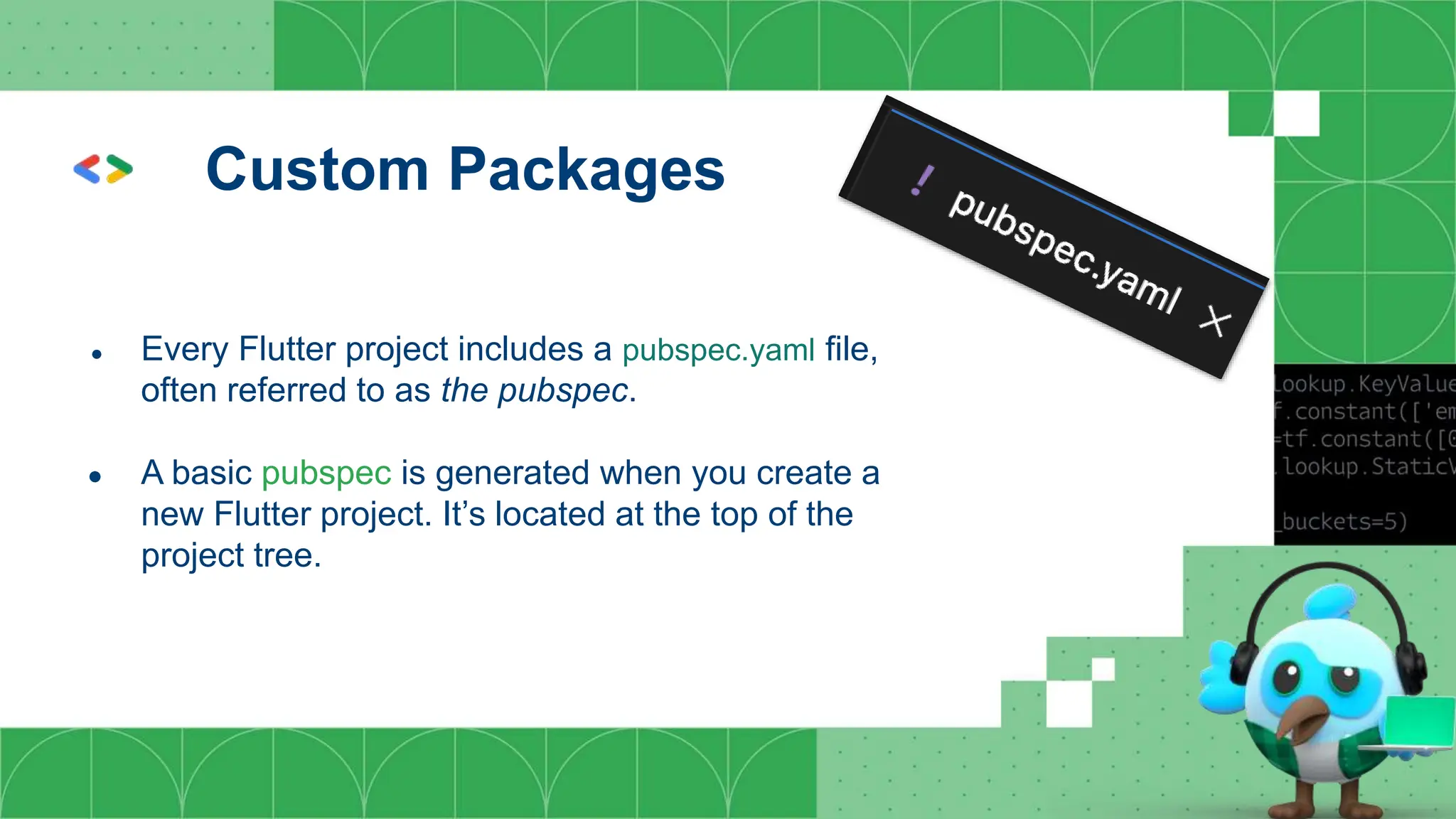 Custom Packages
● Every Flutter project includes a pubspec.yaml file,
often referred to as the pubspec.
● A basic pubspec is generated when you create a
new Flutter project. It’s located at the top of the
project tree.
 