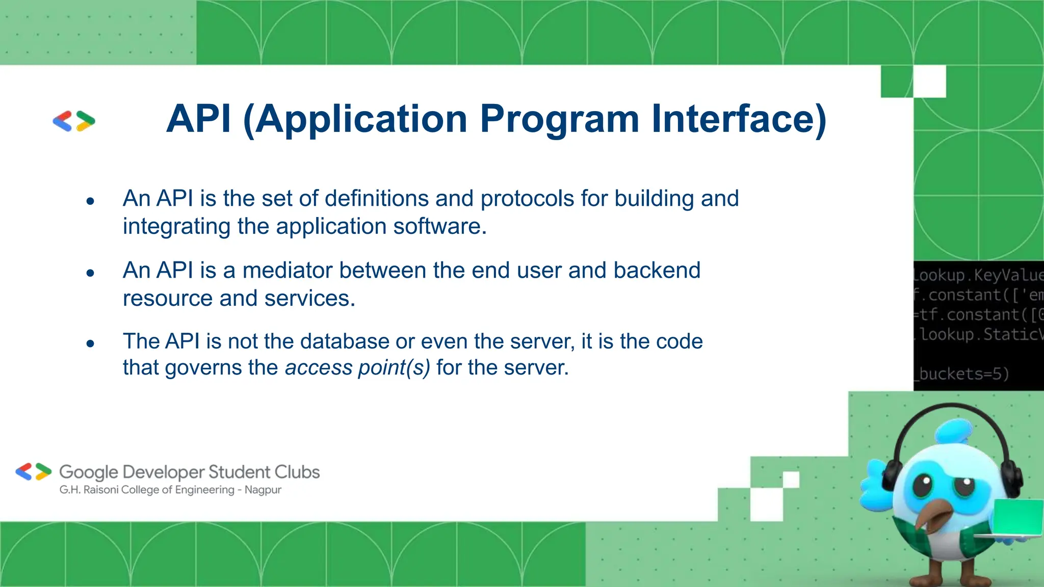API (Application Program Interface)
● An API is the set of definitions and protocols for building and
integrating the application software.
● An API is a mediator between the end user and backend
resource and services.
● The API is not the database or even the server, it is the code
that governs the access point(s) for the server.
 