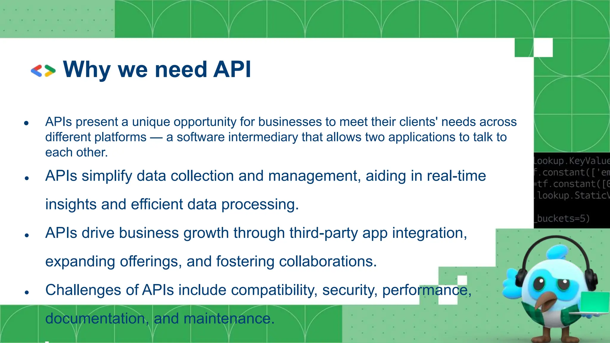 Why we need API
● APIs present a unique opportunity for businesses to meet their clients' needs across
different platforms — a software intermediary that allows two applications to talk to
each other.
● APIs simplify data collection and management, aiding in real-time
insights and efficient data processing.
● APIs drive business growth through third-party app integration,
expanding offerings, and fostering collaborations.
● Challenges of APIs include compatibility, security, performance,
documentation, and maintenance.
 
