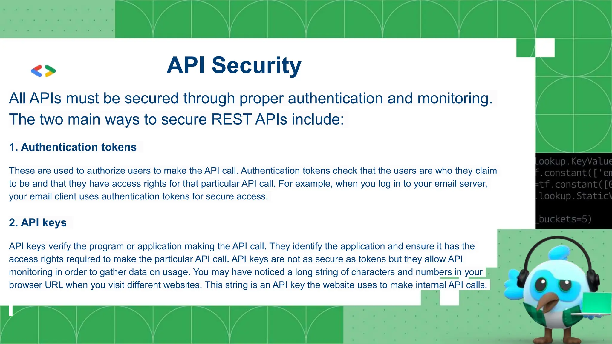 API Security
All APIs must be secured through proper authentication and monitoring.
The two main ways to secure REST APIs include:
1. Authentication tokens
These are used to authorize users to make the API call. Authentication tokens check that the users are who they claim
to be and that they have access rights for that particular API call. For example, when you log in to your email server,
your email client uses authentication tokens for secure access.
2. API keys
API keys verify the program or application making the API call. They identify the application and ensure it has the
access rights required to make the particular API call. API keys are not as secure as tokens but they allow API
monitoring in order to gather data on usage. You may have noticed a long string of characters and numbers in your
browser URL when you visit different websites. This string is an API key the website uses to make internal API calls.
 