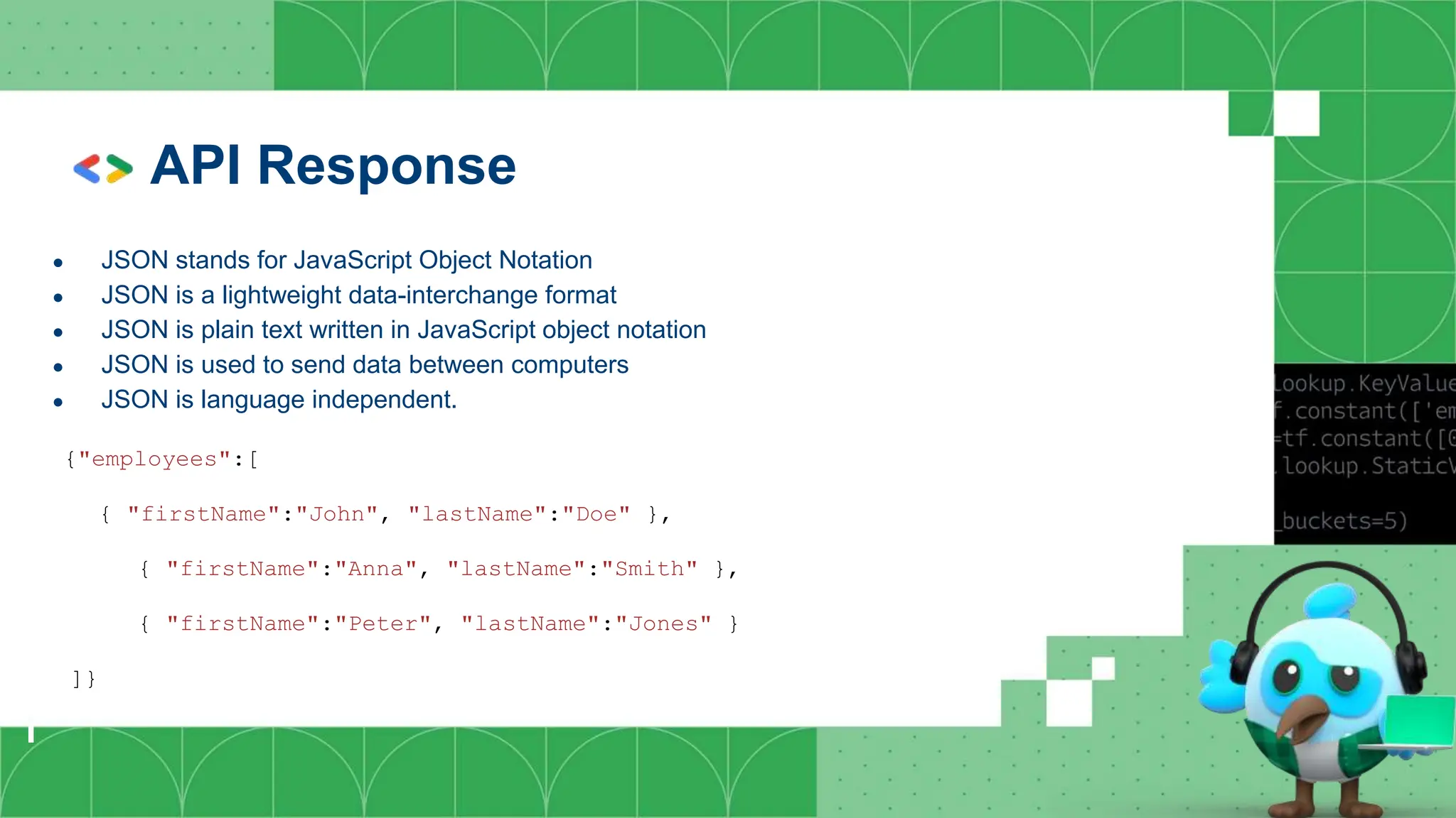 API Response
● JSON stands for JavaScript Object Notation
● JSON is a lightweight data-interchange format
● JSON is plain text written in JavaScript object notation
● JSON is used to send data between computers
● JSON is language independent.
{"employees":[
{ "firstName":"John", "lastName":"Doe" },
{ "firstName":"Anna", "lastName":"Smith" },
{ "firstName":"Peter", "lastName":"Jones" }
]}
 
