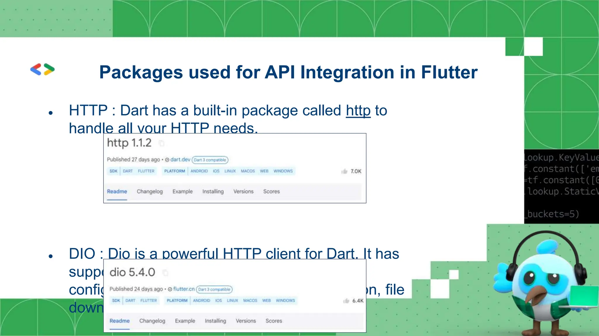 ● HTTP : Dart has a built-in package called http to
handle all your HTTP needs.
● DIO : Dio is a powerful HTTP client for Dart. It has
support for interceptors, global
configuration, FormDATA, request cancellation, file
downloading, and timeout, among others.
Packages used for API Integration in Flutter
 