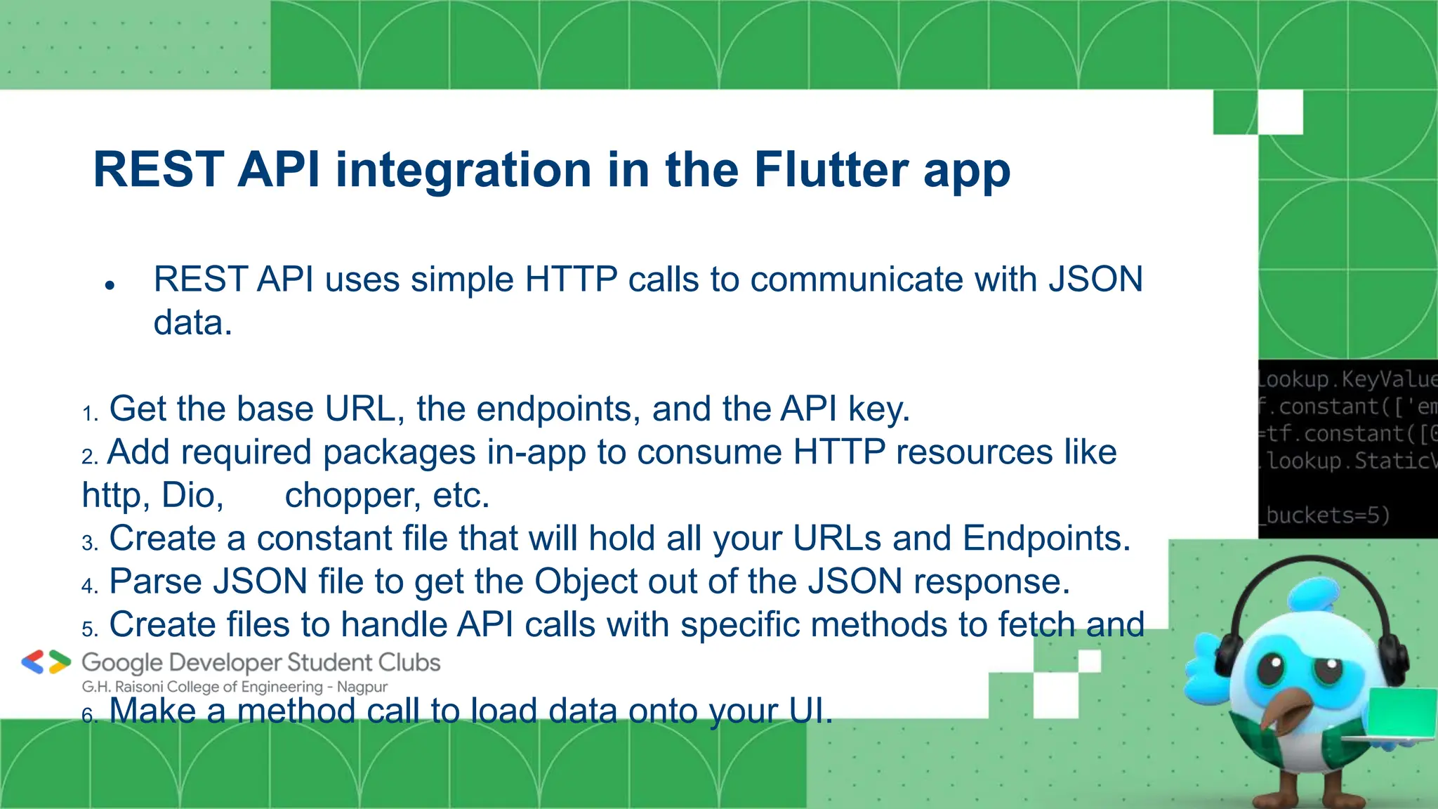 REST API integration in the Flutter app
● REST API uses simple HTTP calls to communicate with JSON
data.
1. Get the base URL, the endpoints, and the API key.
2. Add required packages in-app to consume HTTP resources like
http, Dio, chopper, etc.
3. Create a constant file that will hold all your URLs and Endpoints.
4. Parse JSON file to get the Object out of the JSON response.
5. Create files to handle API calls with specific methods to fetch and
parse data.
6. Make a method call to load data onto your UI.
 