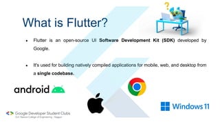 What is Flutter?
● Flutter is an open-source UI Software Development Kit (SDK) developed by
Google.
● It's used for building natively compiled applications for mobile, web, and desktop from
a single codebase.
 