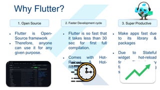 Why Flutter?
1. Open Source 2. Faster Development cycle 3. Super Productive
● Flutter is Open-
Source framework
● Therefore, anyone
can use it for any
given purpose.
● Flutter is so fast that
it takes less than 30
sec for first full
compilation.
● Comes with Hot-
Reload & Hot-
Restart.
● Make apps fast due
to its library &
packages
● Due to Stateful
widget hot-reload
feature Flutter is very
fast iterative coding
style.
 