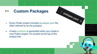 Custom Packages
● Every Flutter project includes a pubspec.yaml file,
often referred to as the pubspec.
● A basic pubspec is generated when you create a
new Flutter project. It’s located at the top of the
project tree.
 
