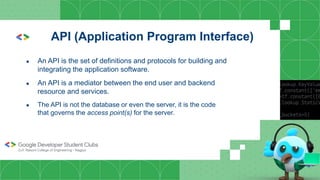 API (Application Program Interface)
● An API is the set of definitions and protocols for building and
integrating the application software.
● An API is a mediator between the end user and backend
resource and services.
● The API is not the database or even the server, it is the code
that governs the access point(s) for the server.
 