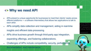 Why we need API
● APIs present a unique opportunity for businesses to meet their clients' needs across
different platforms — a software intermediary that allows two applications to talk to
each other.
● APIs simplify data collection and management, aiding in real-time
insights and efficient data processing.
● APIs drive business growth through third-party app integration,
expanding offerings, and fostering collaborations.
● Challenges of APIs include compatibility, security, performance,
documentation, and maintenance.
 