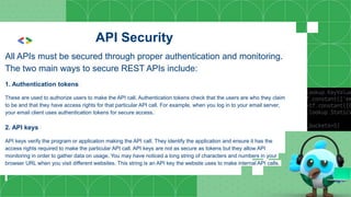 API Security
All APIs must be secured through proper authentication and monitoring.
The two main ways to secure REST APIs include:
1. Authentication tokens
These are used to authorize users to make the API call. Authentication tokens check that the users are who they claim
to be and that they have access rights for that particular API call. For example, when you log in to your email server,
your email client uses authentication tokens for secure access.
2. API keys
API keys verify the program or application making the API call. They identify the application and ensure it has the
access rights required to make the particular API call. API keys are not as secure as tokens but they allow API
monitoring in order to gather data on usage. You may have noticed a long string of characters and numbers in your
browser URL when you visit different websites. This string is an API key the website uses to make internal API calls.
 