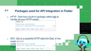 ● HTTP : Dart has a built-in package called http to
handle all your HTTP needs.
● DIO : Dio is a powerful HTTP client for Dart. It has
support for interceptors, global
configuration, FormDATA, request cancellation, file
downloading, and timeout, among others.
Packages used for API Integration in Flutter
 