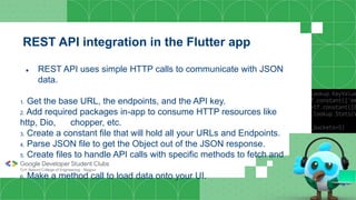 REST API integration in the Flutter app
● REST API uses simple HTTP calls to communicate with JSON
data.
1. Get the base URL, the endpoints, and the API key.
2. Add required packages in-app to consume HTTP resources like
http, Dio, chopper, etc.
3. Create a constant file that will hold all your URLs and Endpoints.
4. Parse JSON file to get the Object out of the JSON response.
5. Create files to handle API calls with specific methods to fetch and
parse data.
6. Make a method call to load data onto your UI.
 
