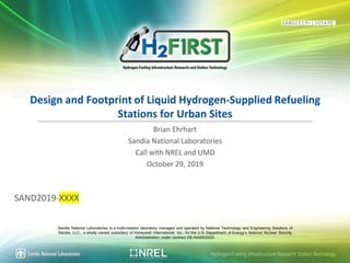 1
P
r
,
m2F1RST
Hydrogen Fueling Infrastructure Research and Station Technology
Design and Footprint of Liquid Hydrogen-Supplied Refueling
Stationsfor Urban Sites
Brian Ehrhart
Sandia National Laboratories
Call with NREL and UMD
October 29,2019
SAND2019-XXXX
Sandia National Laboratories is a multi-mission laboratory managed and operated by National Technology and Engineering Solutions of
Sandia, LLC., a wholly owned subsidiary of Honeywell International, Inc.,for the U.S. Department of Energys National Nuclear Security
Administration under contract DE-NA0003525.
0Sandia National laboratories Hydrogen Fueling Infrastructure Research Station Technology
SAND2019-13054PE
 