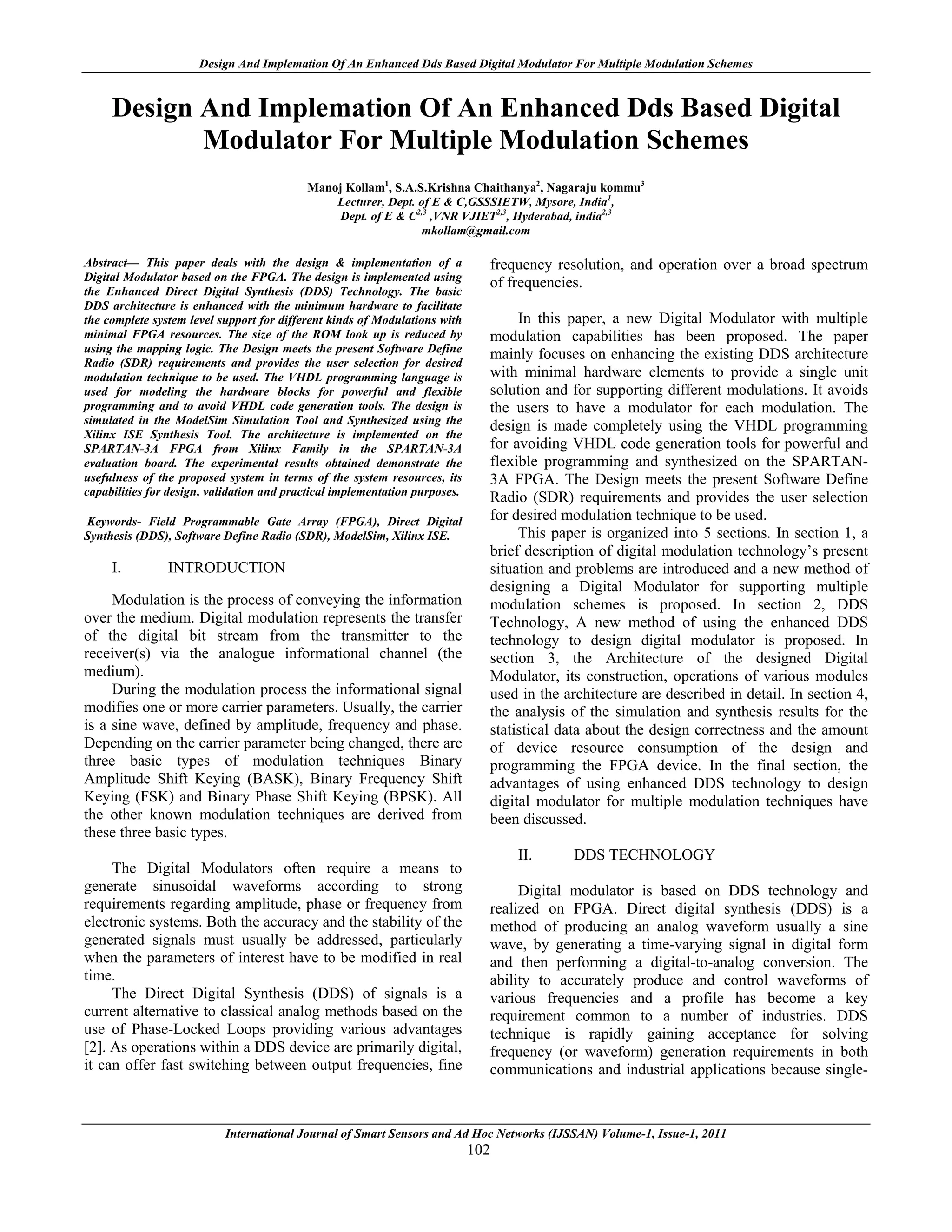 Design And Implemation Of An Enhanced Dds Based Digital Modulator For Multiple Modulation Schemes


     Design And Implemation Of An Enhanced Dds Based Digital
            Modulator For Multiple Modulation Schemes
                                           Manoj Kollam1, S.A.S.Krishna Chaithanya2, Nagaraju kommu3
                                               Lecturer, Dept. of E & C,GSSSIETW, Mysore, India1,
                                               Dept. of E & C2,3 ,VNR VJIET2,3, Hyderabad, india2,3
                                                                mkollam@gmail.com

Abstract— This paper deals with the design & implementation of a               frequency resolution, and operation over a broad spectrum
Digital Modulator based on the FPGA. The design is implemented using
                                                                               of frequencies.
the Enhanced Direct Digital Synthesis (DDS) Technology. The basic
DDS architecture is enhanced with the minimum hardware to facilitate
the complete system level support for different kinds of Modulations with           In this paper, a new Digital Modulator with multiple
minimal FPGA resources. The size of the ROM look up is reduced by              modulation capabilities has been proposed. The paper
using the mapping logic. The Design meets the present Software Define
                                                                               mainly focuses on enhancing the existing DDS architecture
Radio (SDR) requirements and provides the user selection for desired
modulation technique to be used. The VHDL programming language is              with minimal hardware elements to provide a single unit
used for modeling the hardware blocks for powerful and flexible                solution and for supporting different modulations. It avoids
programming and to avoid VHDL code generation tools. The design is             the users to have a modulator for each modulation. The
simulated in the ModelSim Simulation Tool and Synthesized using the
                                                                               design is made completely using the VHDL programming
Xilinx ISE Synthesis Tool. The architecture is implemented on the
SPARTAN-3A FPGA from Xilinx Family in the SPARTAN-3A                           for avoiding VHDL code generation tools for powerful and
evaluation board. The experimental results obtained demonstrate the            flexible programming and synthesized on the SPARTAN-
usefulness of the proposed system in terms of the system resources, its        3A FPGA. The Design meets the present Software Define
capabilities for design, validation and practical implementation purposes.
                                                                               Radio (SDR) requirements and provides the user selection
Keywords- Field Programmable Gate Array (FPGA), Direct Digital                 for desired modulation technique to be used.
Synthesis (DDS), Software Define Radio (SDR), ModelSim, Xilinx ISE.                 This paper is organized into 5 sections. In section 1, a
                                                                               brief description of digital modulation technology’s present
     I.         INTRODUCTION                                                   situation and problems are introduced and a new method of
                                                                               designing a Digital Modulator for supporting multiple
     Modulation is the process of conveying the information                    modulation schemes is proposed. In section 2, DDS
over the medium. Digital modulation represents the transfer                    Technology, A new method of using the enhanced DDS
of the digital bit stream from the transmitter to the                          technology to design digital modulator is proposed. In
receiver(s) via the analogue informational channel (the                        section 3, the Architecture of the designed Digital
medium).                                                                       Modulator, its construction, operations of various modules
     During the modulation process the informational signal                    used in the architecture are described in detail. In section 4,
modifies one or more carrier parameters. Usually, the carrier                  the analysis of the simulation and synthesis results for the
is a sine wave, defined by amplitude, frequency and phase.                     statistical data about the design correctness and the amount
Depending on the carrier parameter being changed, there are                    of device resource consumption of the design and
three basic types of modulation techniques Binary                              programming the FPGA device. In the final section, the
Amplitude Shift Keying (BASK), Binary Frequency Shift                          advantages of using enhanced DDS technology to design
Keying (FSK) and Binary Phase Shift Keying (BPSK). All                         digital modulator for multiple modulation techniques have
the other known modulation techniques are derived from                         been discussed.
these three basic types.
                                                                                   II.      DDS TECHNOLOGY
     The Digital Modulators often require a means to
generate sinusoidal waveforms according to strong                                   Digital modulator is based on DDS technology and
requirements regarding amplitude, phase or frequency from                      realized on FPGA. Direct digital synthesis (DDS) is a
electronic systems. Both the accuracy and the stability of the                 method of producing an analog waveform usually a sine
generated signals must usually be addressed, particularly                      wave, by generating a time-varying signal in digital form
when the parameters of interest have to be modified in real                    and then performing a digital-to-analog conversion. The
time.                                                                          ability to accurately produce and control waveforms of
     The Direct Digital Synthesis (DDS) of signals is a                        various frequencies and a profile has become a key
current alternative to classical analog methods based on the                   requirement common to a number of industries. DDS
use of Phase-Locked Loops providing various advantages                         technique is rapidly gaining acceptance for solving
[2]. As operations within a DDS device are primarily digital,                  frequency (or waveform) generation requirements in both
it can offer fast switching between output frequencies, fine                   communications and industrial applications because single-



                           International Journal of Smart Sensors and Ad Hoc Networks (IJSSAN) Volume-1, Issue-1, 2011
                                                                             102
 