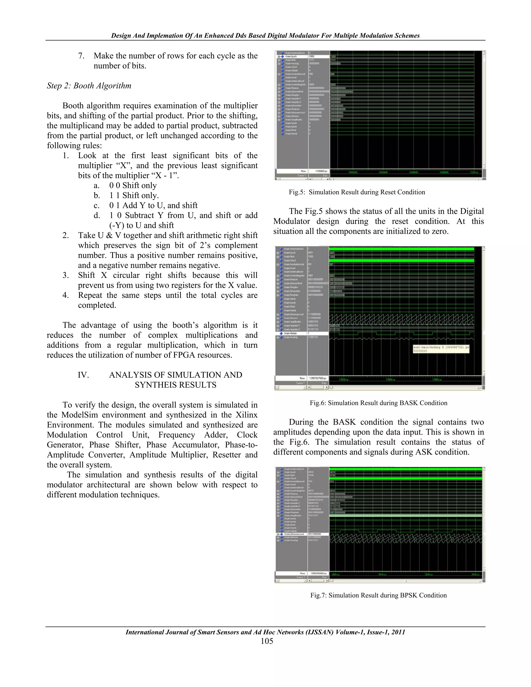 Design And Implemation Of An Enhanced Dds Based Digital Modulator For Multiple Modulation Schemes

         7.    Make the number of rows for each cycle as the
               number of bits.

Step 2: Booth Algorithm

     Booth algorithm requires examination of the multiplier
bits, and shifting of the partial product. Prior to the shifting,
the multiplicand may be added to partial product, subtracted
from the partial product, or left unchanged according to the
following rules:
     1. Look at the first least significant bits of the
          multiplier “X”, and the previous least significant
          bits of the multiplier “X - 1”.
               a. 0 0 Shift only
                                                                             Fig.5: Simulation Result during Reset Condition
               b. 1 1 Shift only.
               c. 0 1 Add Y to U, and shift
               d. 1 0 Subtract Y from U, and shift or add                    The Fig.5 shows the status of all the units in the Digital
                    (-Y) to U and shift                                 Modulator design during the reset condition. At this
     2. Take U & V together and shift arithmetic right shift            situation all the components are initialized to zero.
          which preserves the sign bit of 2’s complement
          number. Thus a positive number remains positive,
          and a negative number remains negative.
     3. Shift X circular right shifts because this will
          prevent us from using two registers for the X value.
     4. Repeat the same steps until the total cycles are
          completed.

    The advantage of using the booth’s algorithm is it
reduces the number of complex multiplications and
additions from a regular multiplication, which in turn
reduces the utilization of number of FPGA resources.

         IV.       ANALYSIS OF SIMULATION AND
                       SYNTHEIS RESULTS

     To verify the design, the overall system is simulated in                       Fig.6: Simulation Result during BASK Condition
the ModelSim environment and synthesized in the Xilinx
Environment. The modules simulated and synthesized are                       During the BASK condition the signal contains two
Modulation Control Unit, Frequency Adder, Clock                         amplitudes depending upon the data input. This is shown in
Generator, Phase Shifter, Phase Accumulator, Phase-to-                  the Fig.6. The simulation result contains the status of
Amplitude Converter, Amplitude Multiplier, Resetter and                 different components and signals during ASK condition.
the overall system.
      The simulation and synthesis results of the digital
modulator architectural are shown below with respect to
different modulation techniques.




                                                                                    Fig.7: Simulation Result during BPSK Condition




                        International Journal of Smart Sensors and Ad Hoc Networks (IJSSAN) Volume-1, Issue-1, 2011
                                                                    105
 