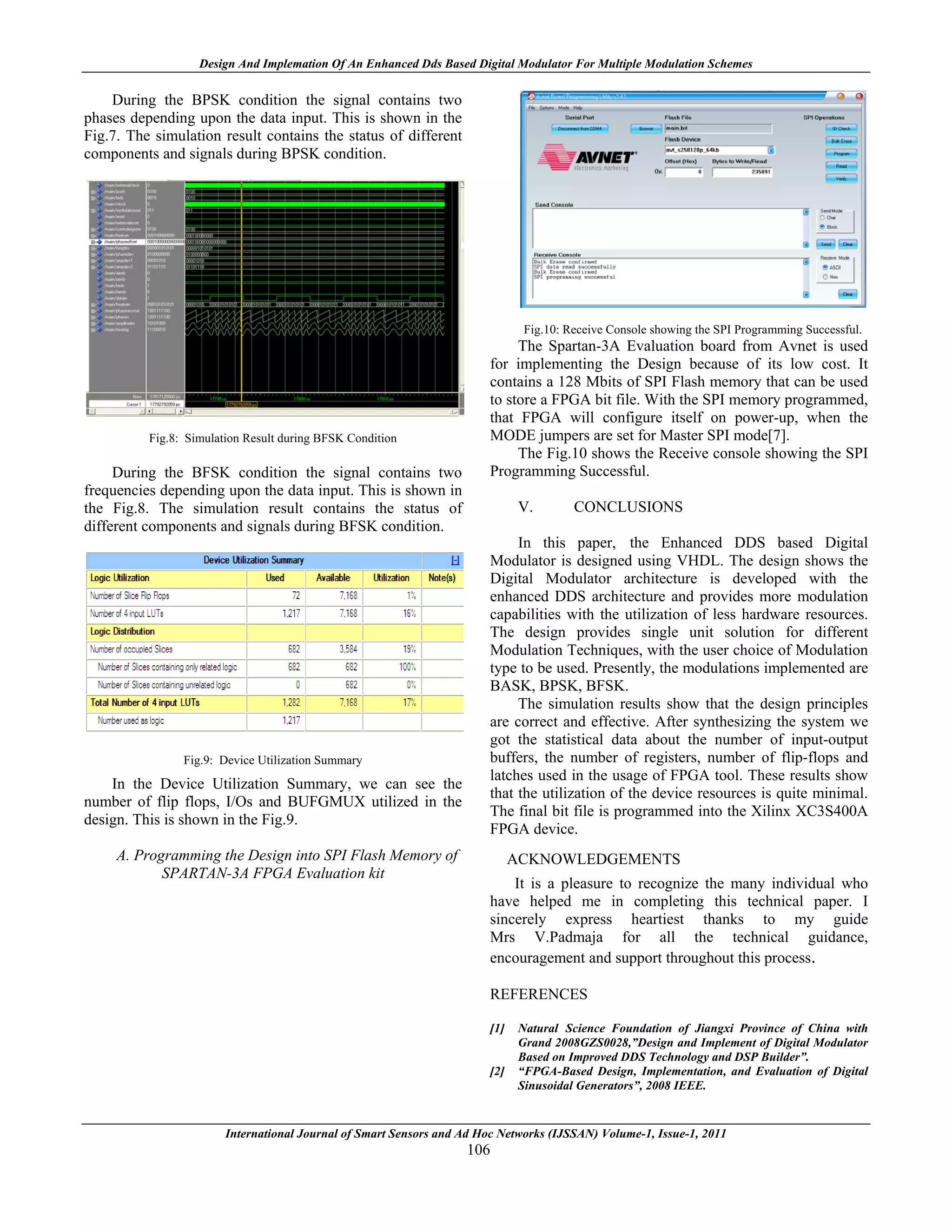 Design And Implemation Of An Enhanced Dds Based Digital Modulator For Multiple Modulation Schemes

    During the BPSK condition the signal contains two
phases depending upon the data input. This is shown in the
Fig.7. The simulation result contains the status of different
components and signals during BPSK condition.




                                                                                Fig.10: Receive Console showing the SPI Programming Successful.
                                                                             The Spartan-3A Evaluation board from Avnet is used
                                                                        for implementing the Design because of its low cost. It
                                                                        contains a 128 Mbits of SPI Flash memory that can be used
                                                                        to store a FPGA bit file. With the SPI memory programmed,
                                                                        that FPGA will configure itself on power-up, when the
          Fig.8: Simulation Result during BFSK Condition                MODE jumpers are set for Master SPI mode[7].
                                                                             The Fig.10 shows the Receive console showing the SPI
     During the BFSK condition the signal contains two                  Programming Successful.
frequencies depending upon the data input. This is shown in
the Fig.8. The simulation result contains the status of                        V.        CONCLUSIONS
different components and signals during BFSK condition.
                                                                             In this paper, the Enhanced DDS based Digital
                                                                        Modulator is designed using VHDL. The design shows the
                                                                        Digital Modulator architecture is developed with the
                                                                        enhanced DDS architecture and provides more modulation
                                                                        capabilities with the utilization of less hardware resources.
                                                                        The design provides single unit solution for different
                                                                        Modulation Techniques, with the user choice of Modulation
                                                                        type to be used. Presently, the modulations implemented are
                                                                        BASK, BPSK, BFSK.
                                                                             The simulation results show that the design principles
                                                                        are correct and effective. After synthesizing the system we
                                                                        got the statistical data about the number of input-output
                Fig.9: Device Utilization Summary                       buffers, the number of registers, number of flip-flops and
                                                                        latches used in the usage of FPGA tool. These results show
    In the Device Utilization Summary, we can see the
                                                                        that the utilization of the device resources is quite minimal.
number of flip flops, I/Os and BUFGMUX utilized in the
                                                                        The final bit file is programmed into the Xilinx XC3S400A
design. This is shown in the Fig.9.
                                                                        FPGA device.
     A. Programming the Design into SPI Flash Memory of                       ACKNOWLEDGEMENTS
            SPARTAN-3A FPGA Evaluation kit
                                                                            It is a pleasure to recognize the many individual who
                                                                        have helped me in completing this technical paper. I
                                                                        sincerely express heartiest thanks to my guide
                                                                        Mrs V.Padmaja for all the technical guidance,
                                                                        encouragement and support throughout this process.

                                                                        REFERENCES

                                                                        [1]    Natural Science Foundation of Jiangxi Province of China with
                                                                               Grand 2008GZS0028,”Design and Implement of Digital Modulator
                                                                               Based on Improved DDS Technology and DSP Builder”.
                                                                        [2]    “FPGA-Based Design, Implementation, and Evaluation of Digital
                                                                               Sinusoidal Generators”, 2008 IEEE.


                        International Journal of Smart Sensors and Ad Hoc Networks (IJSSAN) Volume-1, Issue-1, 2011
                                                                   106
 