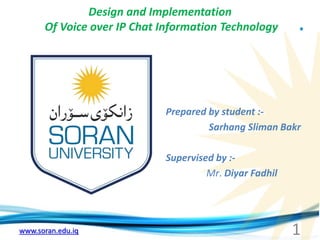 www.soran.edu.iq
Design and Implementation
Of Voice over IP Chat Information Technology
Prepared by student :-
Sarhang Sliman Bakr
Supervised by :-
Mr. Diyar Fadhil
1
 