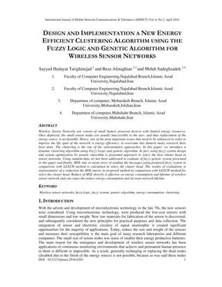 International Journal of Mobile Network Communications & Telematics (IJMNCT) Vol. 6, No.2, April 2016
DOI : 10.5121/ijmnct.2016.6201 1
DESIGN AND IMPLEMENTATION A NEW ENERGY
EFFICIENT CLUSTERING ALGORITHM USING THE
FUZZY LOGIC AND GENETIC ALGORITHM FOR
WIRELESS SENSOR NETWORKS
Sayyed Hedayat Tarighinejad 1
and Reza Alinaghian 2,3
and Mehdi Sadeghzadeh 2,4
1. Faculty of Computer Engineering,Najafabad Branch,Islamic Azad
University,Najafabad,Iran
2. Faculty of Computer Engineering,Najafabad Branch,Islamic Azad
University,Najafabad,Iran
3. Departmen of computer, Mobarakeh Branch, Islamic Azad
University,Mobarakeh,Isfahan,Iran.
4. Departmen of computer,Mahshahr Branch, Islamic Azad
University,Mahshahr,Iran
ABSTRACT
Wireless Sensor Networks are consist of small battery powered devices with limited energy resources.
Once deployed, the small sensor nodes are usually inaccessible to the user, and thus replacement of the
energy source is not feasible. Hence, one of the most important issues that need to be enhanced in order to
improve the life span of the network is energy efficiency. to overcome this demerit many research have
been done. The clustering is the one of the representative approaches. In this paper, we introduce a
dynamic clustering algorithm using Fuzzy Logic and genetic algorithm. In fact, using fuzzy system design
and system optimization by genetic algorithm is presented approach to select the best cluster head in
sensor networks. Using random data set has been addressed to evaluate of fuzzy-genetic system presented
in this paper and finally, MSE rate or mean error of sending the messages using proposed fuzzy system in
comparison with LEACH method is calculated in select the cluster head. The results of evaluations is
representative of a reduction the MSE metric in proposed method in comparison with LEACH method for
select the cluster head. Reduce of MSE directly is effective on energy consumption and lifetime of wireless
sensor network and can cause the reduce energy consumption and increase network lifetime.
KEYWORD
Wireless sensor networks, fuzzy logic, fuzzy system, genetic algorithm, energy consumption, clustering.
1. INTRODUCTION
With the advent and development of microelectronic technology in the late 70s, the new sensors
were considered. Using microelectronic technology, were produced the low-cost sensors with
small dimensions and low weight. New raw materials for fabrication of the sensor is discovered,
and subsequently considered the new principles for practical purposes and data collection. The
integration of sensor and electronic circuitry of signal anamorphic is created significant
opportunities for the majority of applications. Today, reduce the size and weight of the sensors
and increases their susceptibility is the main goal of many research laboratories and different
companies. The small size of sensor nodes was sense of smaller their energy productive batteries.
The main reason for the emergence and development of wireless sensor networks has been
applications of continuous monitoring environments that achieve and permanent human presence
in them is difficult or impossible. As a result, generally recharging or replacing the dead nodes
(disabled due to the finish of the energy source) is not possible, because as was said these nodes
 