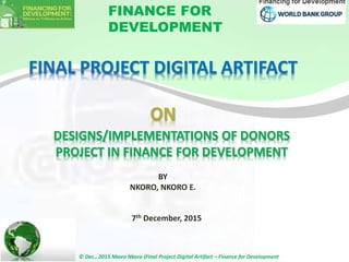 FINAL PROJECT DIGITAL ARTIFACT
ON
FINANCE FOR
DEVELOPMENT
7th December, 2015
DESIGNS/IMPLEMENTATIONS OF DONORS
PROJECT IN FINANCE FOR DEVELOPMENT
BY
NKORO, NKORO E.
12/8/2015
© Dec., 2015 Nkoro Nkoro (Final Project Digital Artifact – Finance for Development
1
 
