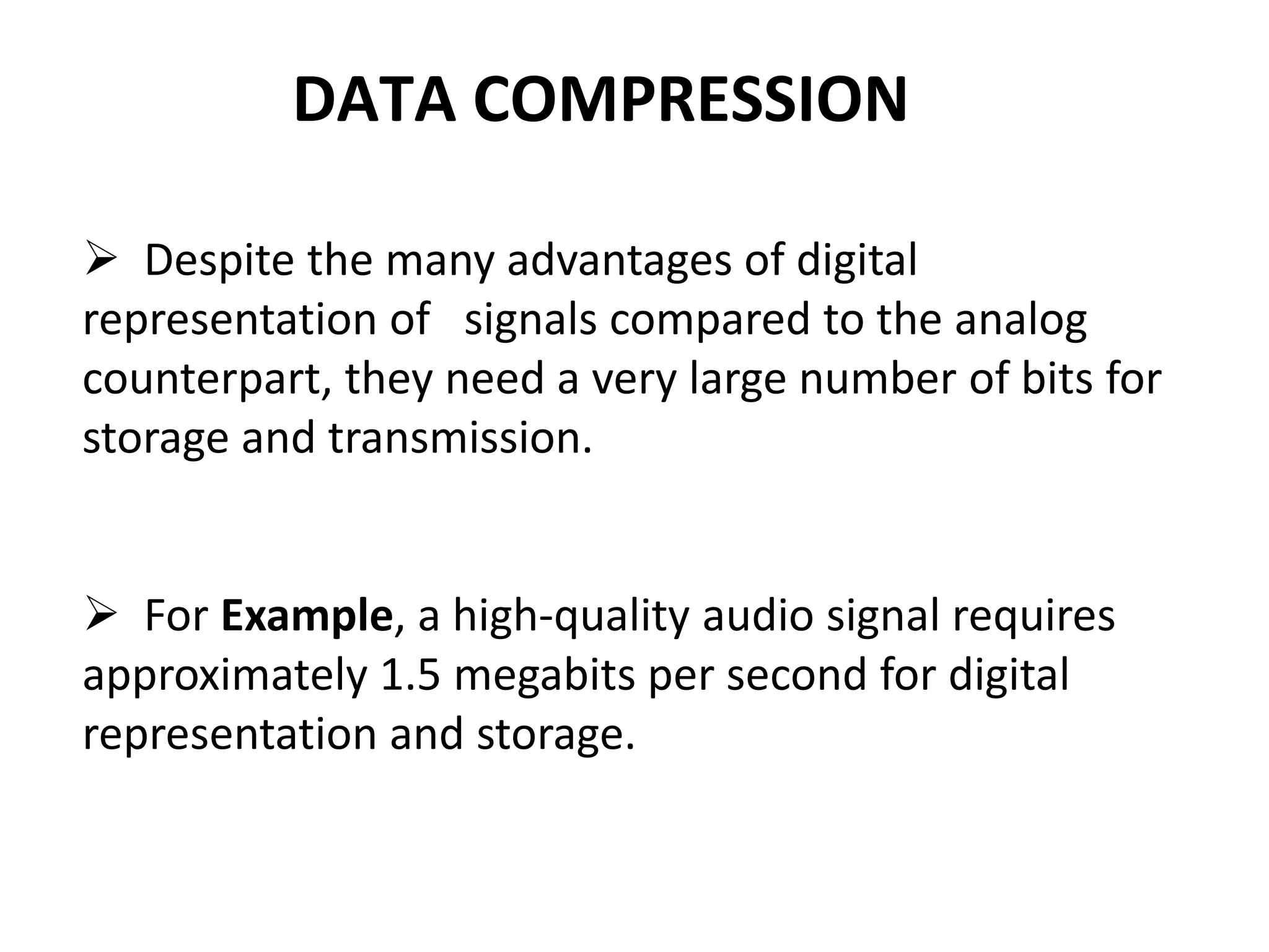 DATA COMPRESSION
 Despite the many advantages of digital
representation of signals compared to the analog
counterpart, they need a very large number of bits for
storage and transmission.
 For Example, a high-quality audio signal requires
approximately 1.5 megabits per second for digital
representation and storage.
 
