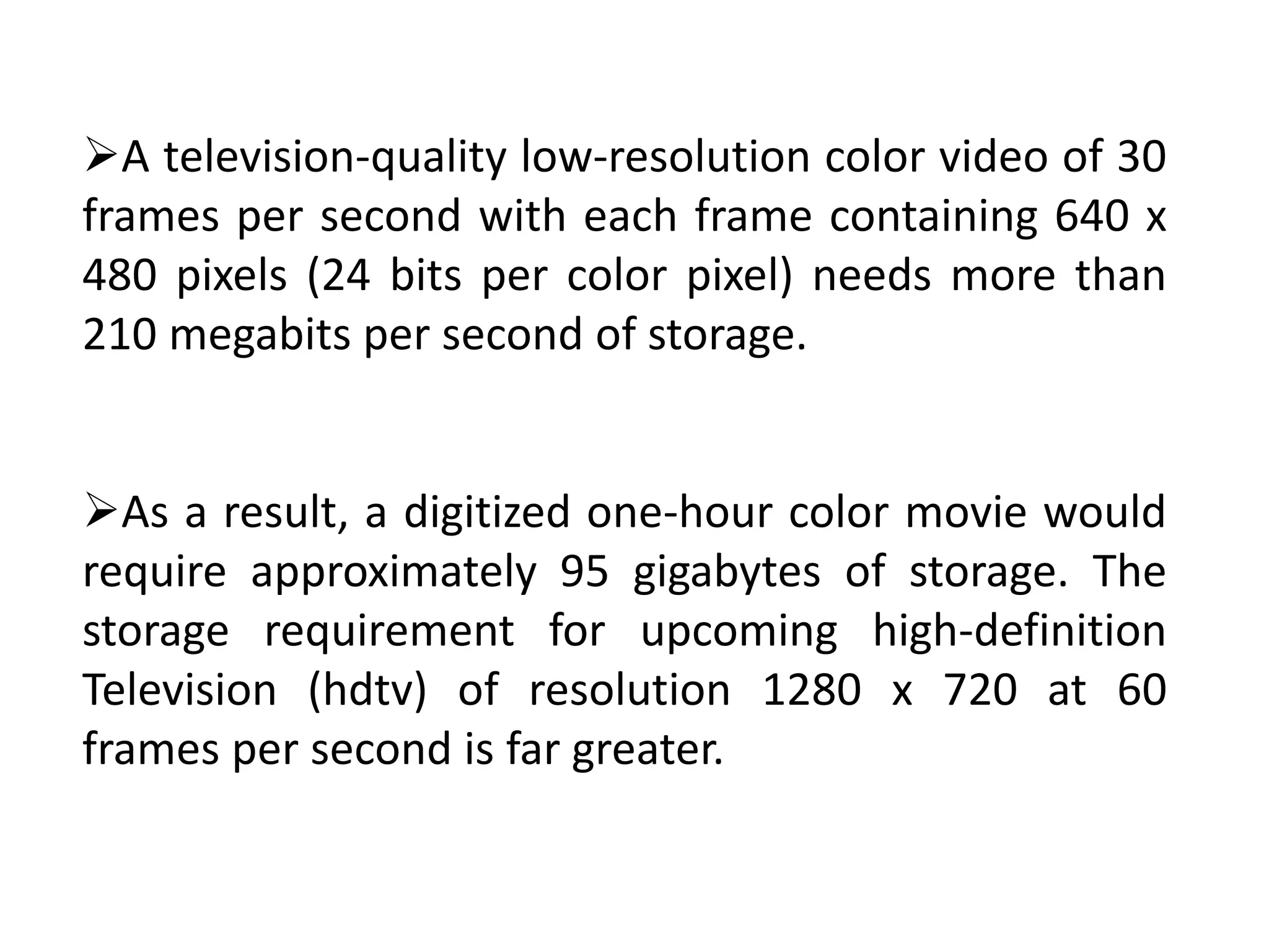 A television-quality low-resolution color video of 30
frames per second with each frame containing 640 x
480 pixels (24 bits per color pixel) needs more than
210 megabits per second of storage.
As a result, a digitized one-hour color movie would
require approximately 95 gigabytes of storage. The
storage requirement for upcoming high-definition
Television (hdtv) of resolution 1280 x 720 at 60
frames per second is far greater.
 