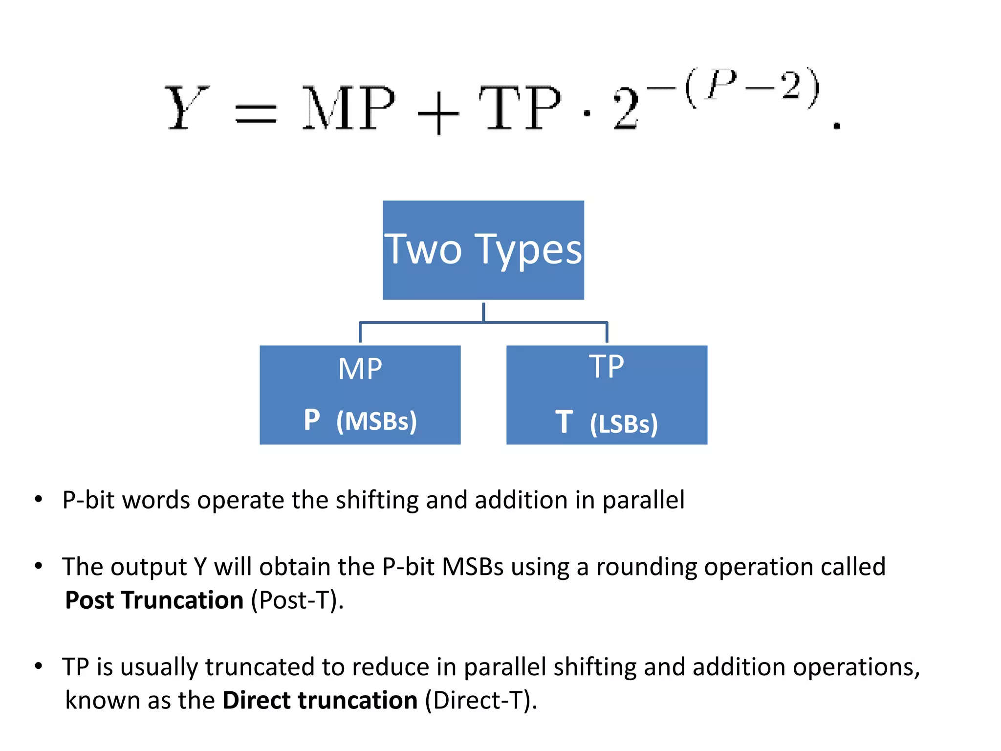Two Types
MP
P (MSBs)
TP
T (LSBs)
• P-bit words operate the shifting and addition in parallel
• The output Y will obtain the P-bit MSBs using a rounding operation called
Post Truncation (Post-T).
• TP is usually truncated to reduce in parallel shifting and addition operations,
known as the Direct truncation (Direct-T).
 
