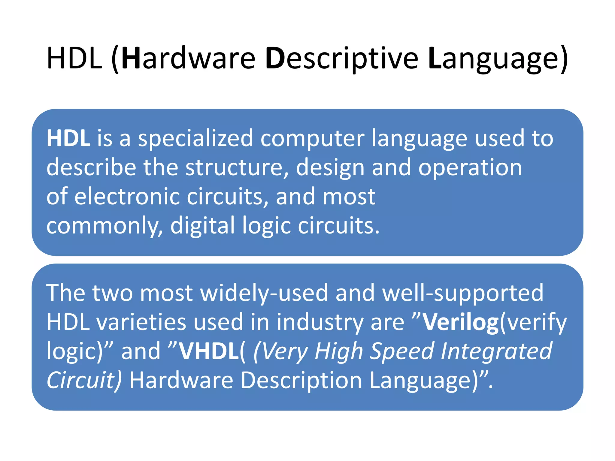 HDL (Hardware Descriptive Language)
HDL is a specialized computer language used to
describe the structure, design and operation
of electronic circuits, and most
commonly, digital logic circuits.
The two most widely-used and well-supported
HDL varieties used in industry are ”Verilog(verify
logic)” and ”VHDL( (Very High Speed Integrated
Circuit) Hardware Description Language)”.
 