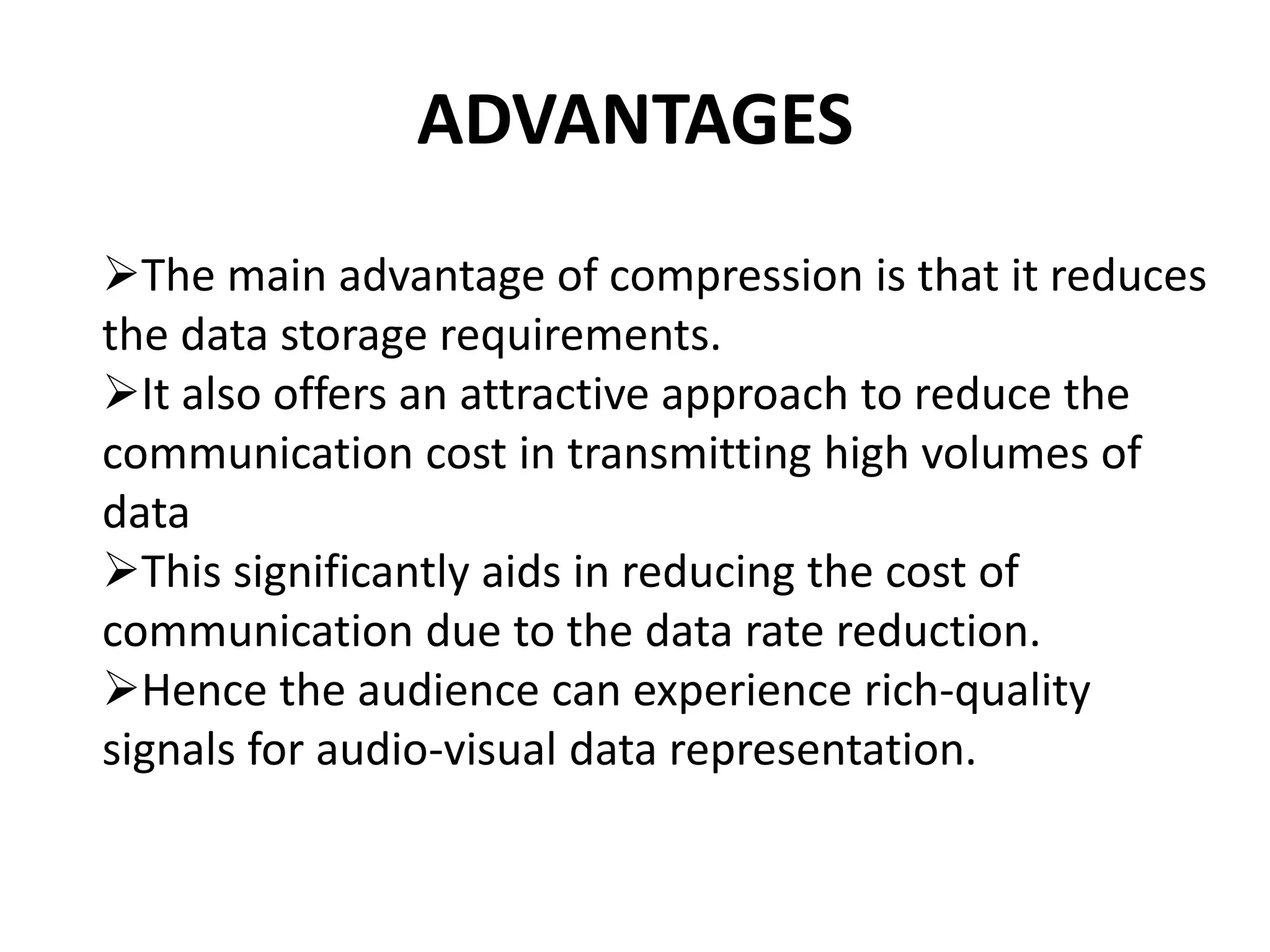 ADVANTAGES
The main advantage of compression is that it reduces
the data storage requirements.
It also offers an attractive approach to reduce the
communication cost in transmitting high volumes of
data
This significantly aids in reducing the cost of
communication due to the data rate reduction.
Hence the audience can experience rich-quality
signals for audio-visual data representation.
 