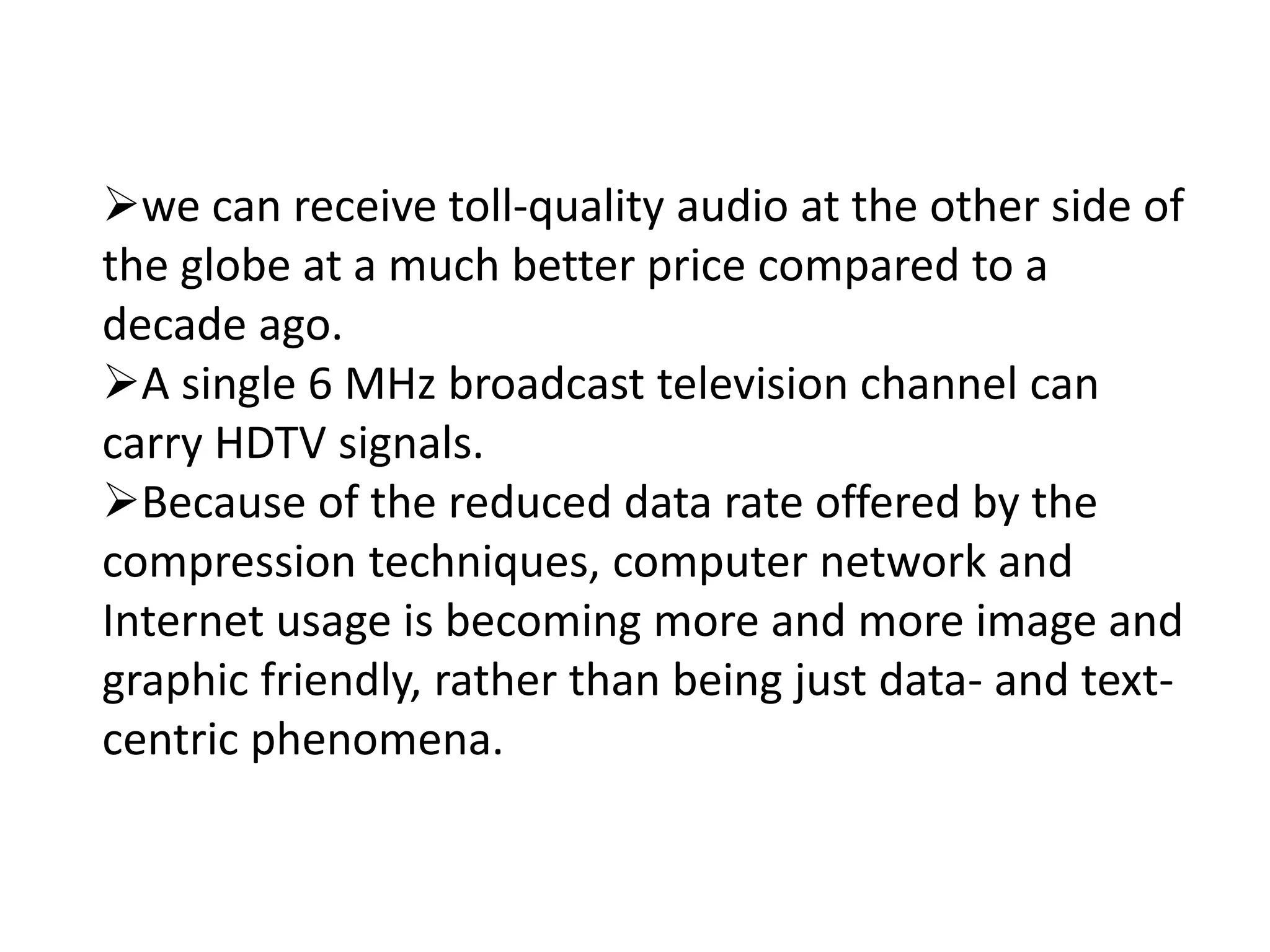 we can receive toll-quality audio at the other side of
the globe at a much better price compared to a
decade ago.
A single 6 MHz broadcast television channel can
carry HDTV signals.
Because of the reduced data rate offered by the
compression techniques, computer network and
Internet usage is becoming more and more image and
graphic friendly, rather than being just data- and text-
centric phenomena.
 