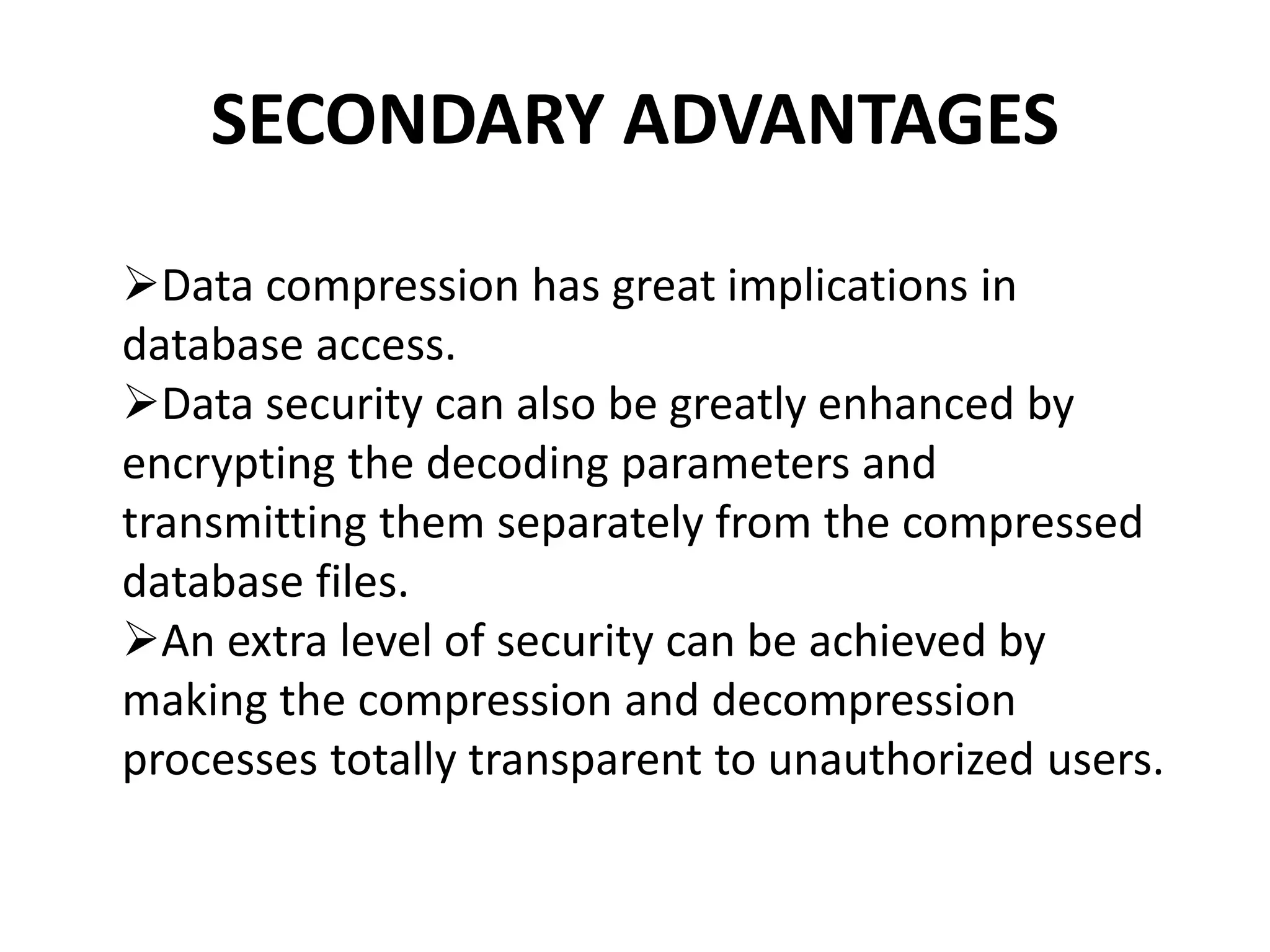 SECONDARY ADVANTAGES
Data compression has great implications in
database access.
Data security can also be greatly enhanced by
encrypting the decoding parameters and
transmitting them separately from the compressed
database files.
An extra level of security can be achieved by
making the compression and decompression
processes totally transparent to unauthorized users.
 