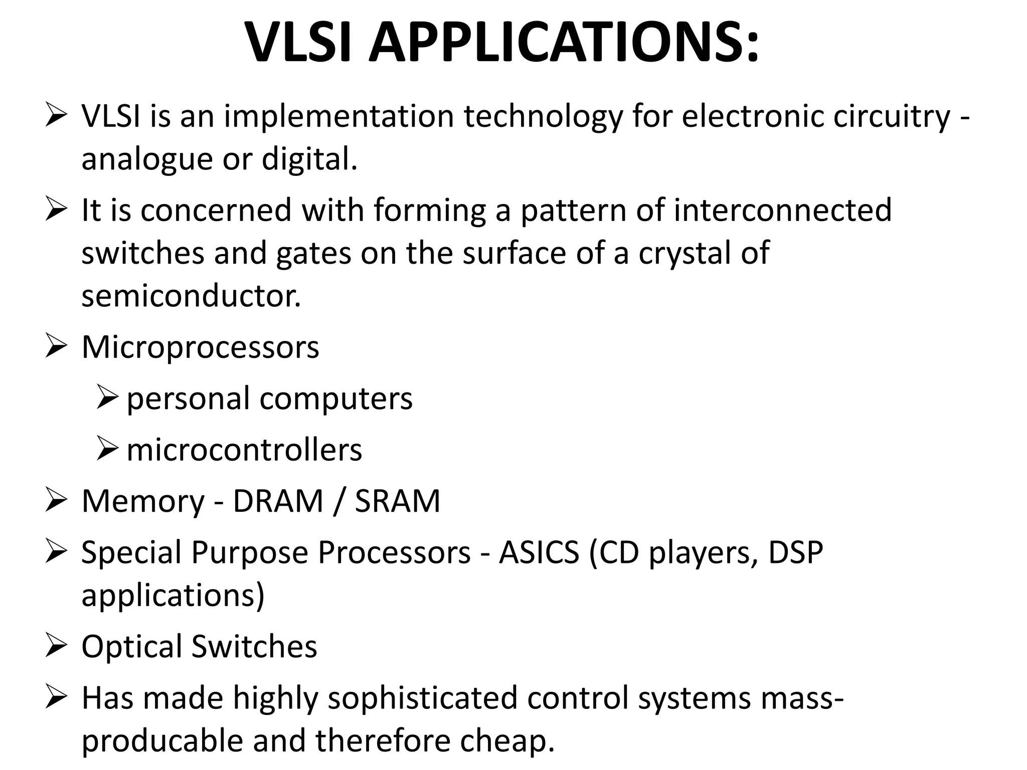 VLSI APPLICATIONS:
 VLSI is an implementation technology for electronic circuitry -
analogue or digital.
 It is concerned with forming a pattern of interconnected
switches and gates on the surface of a crystal of
semiconductor.
 Microprocessors
personal computers
microcontrollers
 Memory - DRAM / SRAM
 Special Purpose Processors - ASICS (CD players, DSP
applications)
 Optical Switches
 Has made highly sophisticated control systems mass-
producable and therefore cheap.
 