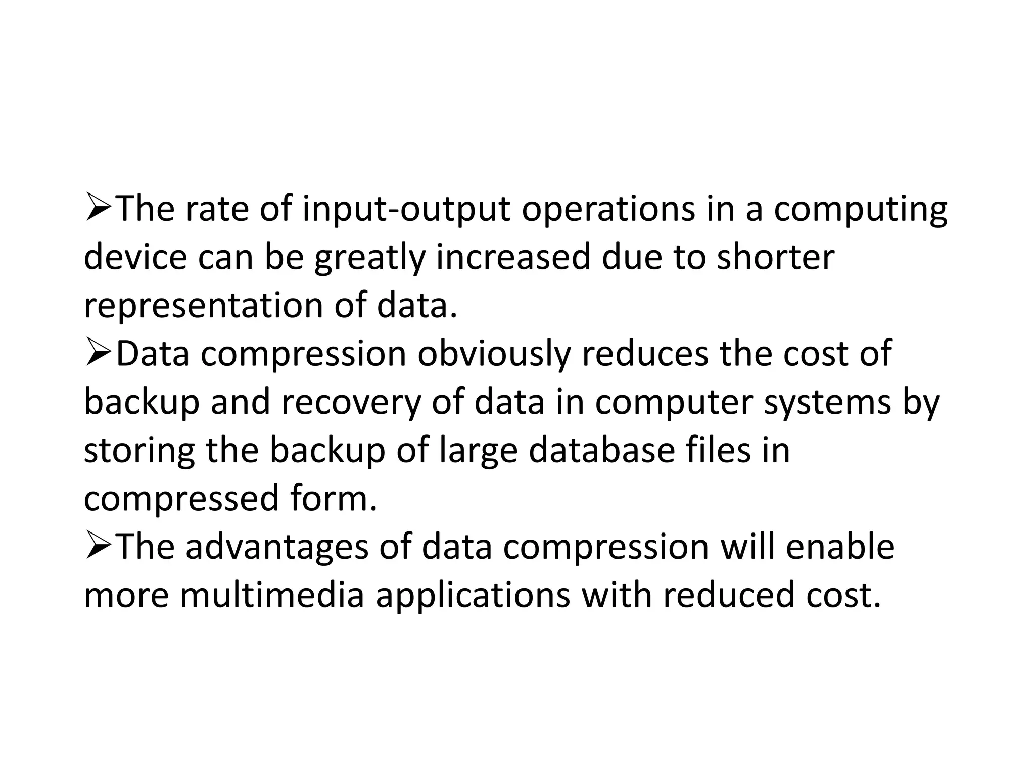 The rate of input-output operations in a computing
device can be greatly increased due to shorter
representation of data.
Data compression obviously reduces the cost of
backup and recovery of data in computer systems by
storing the backup of large database files in
compressed form.
The advantages of data compression will enable
more multimedia applications with reduced cost.
 