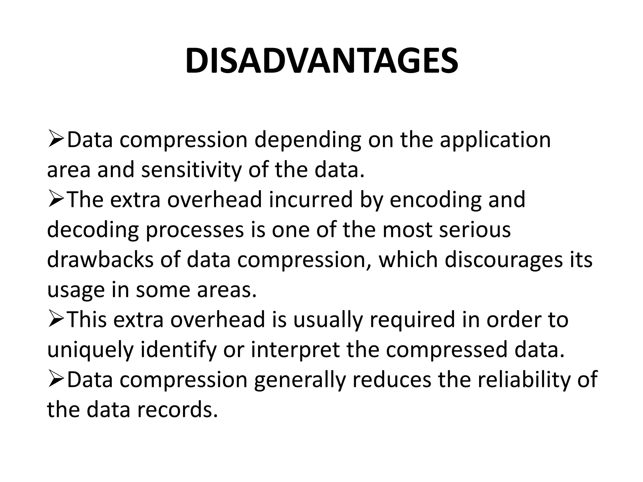 DISADVANTAGES
Data compression depending on the application
area and sensitivity of the data.
The extra overhead incurred by encoding and
decoding processes is one of the most serious
drawbacks of data compression, which discourages its
usage in some areas.
This extra overhead is usually required in order to
uniquely identify or interpret the compressed data.
Data compression generally reduces the reliability of
the data records.
 