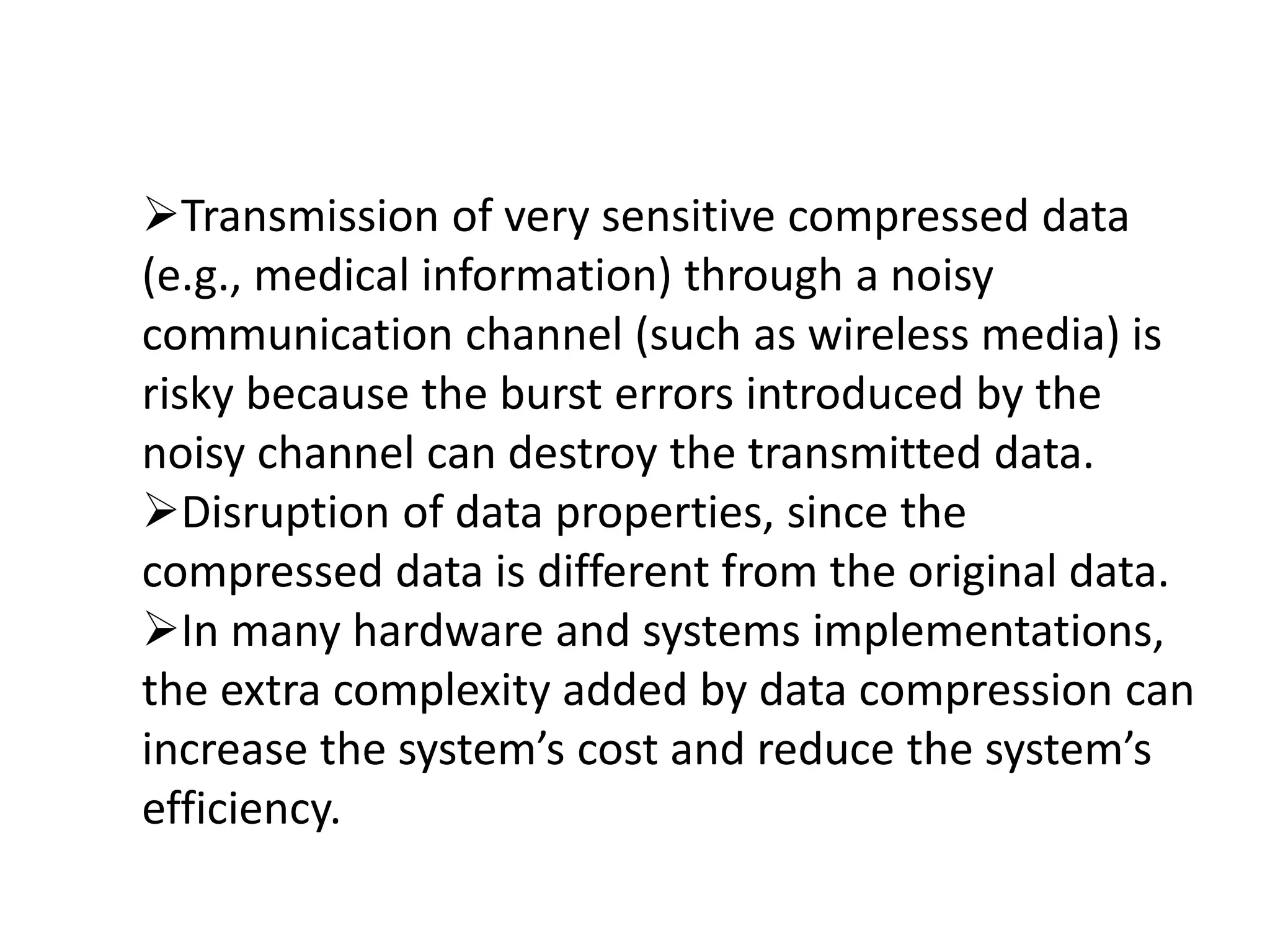 Transmission of very sensitive compressed data
(e.g., medical information) through a noisy
communication channel (such as wireless media) is
risky because the burst errors introduced by the
noisy channel can destroy the transmitted data.
Disruption of data properties, since the
compressed data is different from the original data.
In many hardware and systems implementations,
the extra complexity added by data compression can
increase the system’s cost and reduce the system’s
efficiency.
 