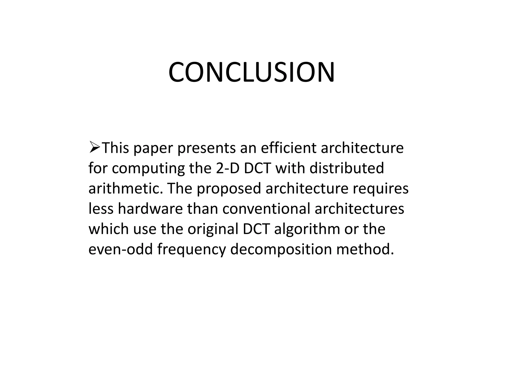 CONCLUSION
This paper presents an efficient architecture
for computing the 2-D DCT with distributed
arithmetic. The proposed architecture requires
less hardware than conventional architectures
which use the original DCT algorithm or the
even-odd frequency decomposition method.
 
