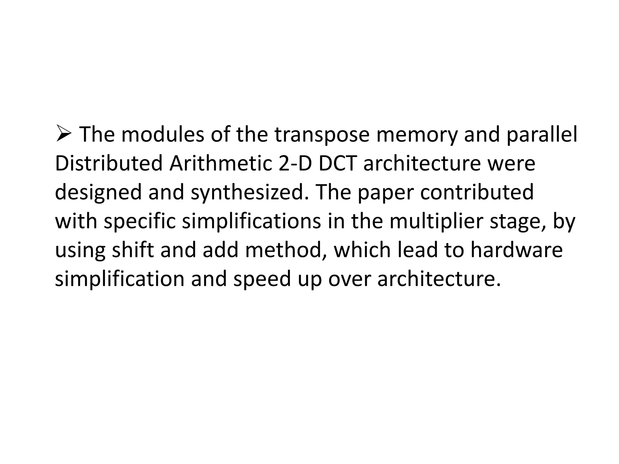  The modules of the transpose memory and parallel
Distributed Arithmetic 2-D DCT architecture were
designed and synthesized. The paper contributed
with specific simplifications in the multiplier stage, by
using shift and add method, which lead to hardware
simplification and speed up over architecture.
 